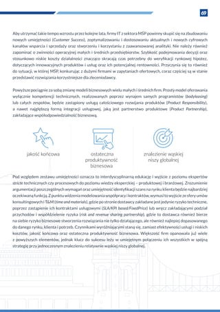 69
Aby utrzymać takie tempo wzrostu przez kolejne lata, firmy IT z sektora MŚP powinny skupić się na zbudowaniu
nowych umiejętności (Customer Success), zoptymalizowaniu i  dostosowaniu aktualnych i  nowych cyfrowych
kanałów wsparcia i sprzedaży oraz stworzeniu i korzystaniu z zaawansowanej analityki. Nie należy również
zapominać o zwinności operacyjnej małych i średnich przedsiębiorstw. Szybkość podejmowania decyzji oraz
stosunkowo niskie koszty działalności znacząco skracają czas potrzebny do weryfikacji rynkowej hipotez,
dotyczących innowacyjnych produktów i usług oraz ich potencjalnej rentowności. Przyczynia się to również
do sytuacji, w której MŚP, konkurując z dużymi firmami w zapytaniach ofertowych, coraz częściej są w stanie
przedstawić rozwiązania korzystniejsze dla zleceniodawcy.
Powyższe pociągnie za sobą zmianę modeli biznesowych wielu małych i średnich firm. Prosty model oferowania
wyłącznie kompetencji technicznych, realizowanych poprzez wynajem samych programistów (bodyleasing)
lub całych zespołów, będzie zastąpiony usługą całościowego rozwijania produktów (Product Responsibility),
a  nawet najgłębszą formą integracji usługowej, jaką jest partnerstwo produktowe (Product Partnership),
zakładające współodpowiedzialność biznesową.
jakość końcowa ostateczna
produktywność
biznesowa
znalezienie wąskiej
niszy globalnej
Pod względem zestawu umiejętności oznacza to interdyscyplinarną edukację i wyjście z poziomu ekspertów
stricte technicznych czy procesowych do poziomu wiedzy eksperckiej – produktowej i branżowej. Zrozumienie
argumentacji poszczególnych wymagań oraz umiejętność identyfikacji szans na rynku klienta będzie najbardziej
oczekiwanąfunkcją.Z punktuwidzeniamodelowaniawspółpracyi kontraktów,wymusitowyjściezesferyumów
konsultingowych i T&M (time and materials), gdzie po stronie dostawcy zakładane jest jedynie ryzyko techniczne,
poprzez zastąpienie ich kontraktami usługowymi (SLA/KPI based/FixedPrice) lub wręcz zakładającymi podział
przychodów i współdzielenie ryzyka (risk and revenue sharing partnership), gdzie to dostawca również bierze
na siebie ryzyko biznesowe stworzenia rozwiązania nie tylko działającego, ale również najlepiej dopasowanego
do danego rynku, klienta i potrzeb. Czynnikami wyróżniającymi staną się, zamiast efektywności usługi i niskich
kosztów, jakość końcowa oraz ostateczna produktywność biznesowa. Większość firm opanowała już wiele
z  powyższych elementów, jednak klucz do sukcesu leży w  umiejętnym połączeniu ich wszystkich w  spójną
strategię przy jednoczesnym znalezieniu relatywnie wąskiej niszy globalnej.
 