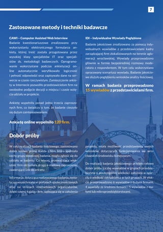 7
Zastosowane metody i techniki badawcze
Dobór próby
W celu realizacji badania ilościowego, zastosowano
dobór losowy próby. Każda z  firm, która spełniała
cechy grupy docelowej badania, mogła zgłosić się do
udziału w  badaniu. Co więcej, przeważająca więk-
szość firm otrzymała drogą e-mailową zaproszenie,
zawierające link do ankiety.
Informacja, dotycząca realizowanego badania, zosta-
ła upowszechniona w portalach społecznościowych
oraz na stronach internetowych organizatorów,
dzięki czemu każda z firm, wpisująca się w założenia
projektu, miała możliwość przedstawienia swoich
wniosków, dotyczących funkcjonowania we wro-
cławskim środowisku biznesowym.
Do realizacji badania jakościowego przyjęto celowy
dobór próby. Liczbę wywiadów w grupach przedsię-
biorstw o poszczególnej wielkości założono w opar-
ciu o wielkość zatrudnienia w tych grupach. W efek-
cie przeprowadzono 6 wywiadów z dużymi firmami,
4 wywiady ze średnimi firmami i 5 wywiadów z ma-
łymi lub mikroprzedsiębiorstwami.
7
CAWI – Computer Assisted Web Interview
Badanie kwestionariuszowe zrealizowano przy
wykorzystaniu elektronicznego formularza an-
kiety, której treść została przygotowana przez
wysokiej klasy specjalistów IT oraz specjali-
stów ds. metodologii badawczych. Oprogramo-
wanie wykorzystane podczas ankietyzacji on-
line automatycznie weryfikowało logiczność
i pełność odpowiedzi oraz zapisywało dane na ser-
werze w czasie rzeczywistym. Zamieszczenie ankie-
ty w Internecie pozwoliło przedstawicielom firm na
swobodne podjęcie decyzji o miejscu i czasie wzię-
cia udziału w projekcie.
Ankietę wypełniła ponad jedna trzecia zaproszo-
nych firm, co świadczy o  tym, że badanie cieszyło
się dużym zainteresowaniem.
Ankietę online wypełniło 120 firm.
IDI – Indywidualne Wywiady Pogłębione
Badanie jakościowe zrealizowano za pomocą indy-
widualnych wywiadów z  przedstawicielami kadry
zarządzającej firm zlokalizowanych na terenie aglo-
meracji wrocławskiej. Wywiady przeprowadzono
głównie w  formie bezpośredniej rozmowy mode-
ratora z  respondentem. W  tym celu wykorzystano
opracowany scenariusz wywiadu. Badanie jakościo-
we służyło pogłębieniu wniosków analizy ilościowej.
W  ramach badania przeprowadzono
15 wywiadów z przedstawicielami firm.
 