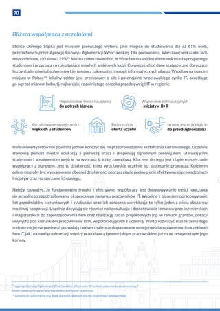 70
Bliższa współpraca z uczelniami
Stolica Dolnego Śląska jest miastem pierwszego wyboru jako miejsce do studiowania dla aż 61% osób,
przebadanych przez Agencję Rozwoju Aglomeracji Wrocławskiej. Dla porównania, Warszawę wskazało 36%
respondentów,a Kraków–29%13
.Możnazatemstwierdzić,żeWrocławmasolidnywizerunekmiastaprzyjaznego
studentom i przyciąga co roku tysiące młodych ambitnych ludzi. Co więcej, choć dane statystyczne dotyczące
liczby studentów i absolwentów kierunków z zakresu technologii informatycznych plasują Wrocław na trzecim
miejscu w  Polsce14
, lokalny sektor jest przekonany o  sile i  potencjalne wrocławskiego rynku IT, określając
go wprost mianem hubu, tj. najbardziej rozwiniętego ośrodka przedsięwzięć IT w regionie.
Rola uniwersytetów nie powinna jednak kończyć się na przeprowadzeniu kształcenia kierunkowego. Uczelnie
stanowią pomost między edukacją a  pierwszą pracą i  dysponują ogromnym potencjałem, ułatwiającym
studentom i absolwentom wejście na wybraną ścieżkę zawodową. Kluczem do tego jest ciągłe rozszerzanie
współpracy z  biznesem. Jest to działalność, którą wrocławskie uczelnie już skutecznie prowadzą. Kolejnym
celemmogłobybyćwyskalowanieobecnejdziałalnościpoprzezciągłepodnoszenieefektywnościprowadzonych
inicjatyw oraz rozszerzanie ich zasięgu.
Należy zauważyć, że fundamentem trwałej i  efektywnej współpracy jest dopasowywanie treści nauczania
do aktualnego zapotrzebowania eksperckiego na rynku pracowników IT. Wspólne z biznesem opracowywanie
list przedmiotów kierunkowych i  sylabusów oraz ich coroczna weryfikacja to tylko jeden z  wielu obszarów
możliwej kooperacji. Uczelnie decydują się również na konsultacje i dostosowanie tematów prac inżynierskich
i magisterskich do zapotrzebowania firm oraz realizację zadań projektowych (np. w ramach grantów, dotacji
unijnych) pod kierunkiem pracowników firm, współpracujących z uczelnią. Warto rozważyć rozszerzenie tego
rodzajuinicjatyw,ponieważpozwalajązarównonalepszedopasowanieumiejętnościabsolwentówdooczekiwań
firm IT, jak i na nawiązanie relacji między pracodawcą i potencjalnym pracownikiem już na wczesnym etapie jego
kariery.
13
Agencja Rozwoju Aglomeracji Wrocławskiej, „Wizerunek Wrocławia jako miasta akademickiego”
https://www.wroclaw.pl/wroclaw-miasto-przyjazne-studentom
14
Główny Urząd Statystyczny, Bank Danych Lokalnych (Liczba studentów i absolwentów)
Popasowanie treści nauczania
do potrzeb biznesu
Wspieranie kół naukowych
i inicjatyw B+R
Kształtowanie umiejętności
miękkich u studentów
Nowoczesne podejście
do przedsiębiorczości
Różnorodna
oferta uczelni
 
