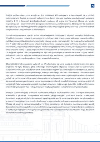 71
Kolejną możliwą płaszczyzną współpracy jest działalność kół naukowych, w  tym również na uczelniach
nietechnicznych. Oprócz aktywności badawczych w  danym obszarze mogłaby ona obejmować wspieranie
inicjatyw B+R w  lokalnych przedsiębiorstwach, zarówno od strony merytorycznej (dostęp do wiedzy
eksperckiej), jak i  eksperymentalnej (przeprowadzanie badań, prototypowanie). Stworzyłoby to przestrzeń
do weryfikacji w  interdyscyplinarnych zespołach wielu innowacyjnych pomysłów oraz ułatwiłoby firmom
kompletowanie kadry pod nowe przedsięwzięcia.
Uczelnie mogą odgrywać również ważną rolę w budowaniu dodatkowych, miękkich kompetencji studentów.
W  dobie intensywnej cyfryzacji, obejmującej przecież wszystkie branże, coraz większego znaczenia nabiera
multidyscyplinarność pracownika i umiejętności wiążące wiedzę z paru dziedzin. Już teraz wiele wrocławskich
firm IT podkreśla wszechstronność własnych pracowników, łączących wiedzę techniczną z naukami ścisłymi
(matematyka, mechanika) i ekonomicznymi. Promowane przez metodyki zwinne, interdyscyplinarne zespoły
(cross-functional teams) są podstawą działalności nowoczesnych przedsiębiorstw, nastawionych na innowacje
i pracujących zgodnie z ideą design thinking. W tego rodzaju współpracy, niezmiernie istotne stają się również
umiejętności miękkie, związane z efektywną komunikacją, współpracą z przedstawicielami biznesu, osobami
spoza IT, w tym z innego kręgu eksperckiego, a nawet kulturowego.
Obecność różnorodnych uczelni wyższych we Wrocławiu jest ogromną okazją do rozwijania szerokiej gamy
projektów na styku dziedzin, gdzie technologie informatyczne odgrywają kluczową rolę w  wypracowaniu
skalowalnych rozwiązań. Inicjatorem takich przedsięwzięć mogłyby być same środowiska akademickie, poprzez
umożliwianie i promowanie indywidualnego, interdyscyplinarnego toku nauczania dla osób zainteresowanych
tego typu kształceniem, przeprowadzanie warsztatów tematycznych na zaprzyjaźnionych uczelniach (szkolenia
techniczne na kierunkach biznesowych i przyrodniczych, ekonomiczne i menadżerskie na technicznych, itp.),
ale również poprzez organizowanie konkursów międzyuczelnianych o wielodziedzinowej tematyce, w których
konieczna byłaby współpraca w zespole interdyscyplinarnym, złożonym ze studentów z różnych kierunków,
a nawet różnych uczelni. Tego rodzaju inicjatywy mogłyby okazać się kuźnią fenomenalnych startupów.
Wreszcie uczelnie mogłyby promować nowoczesne podejście do przedsiębiorczości. To w rękach ośrodków
akademickich pozostaje zintegrowane kształcenie, przygotowujące przyszłych liderów biznesowych
do działania w warunkach dużej niepewności i sporej dynamiki współczesnych rynków, które nie tylko ewoluują
w niespotykanym dotychczas tempie, ale niekiedy są wręcz rewolucjonizowane przez najnowsze technologie.
Wiedza, jak utworzyć startup, jak zarządzać ryzykiem biznesowym, jak skutecznie inwestować, w jaki sposób
dobierać czy nawet tworzyć efektywny model biznesowy, jak prowadzić innowacyjną sprzedaż, jest nieodzowna
w efektywnym rozwijaniu i funkcjonowaniu podmiotów na współczesnych rynkach. Uczelnie mogą dać swoim
absolwentom solidne jej podstawy.
 