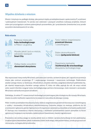 72
Wspólne działania z miastem
Miasto i instytucje mu podległe działają jako pomost między przedsiębiorstwami, społecznością IT, uczelniami
i  potencjalnymi inwestorami. Ta szeroka sieć zależności i  powiązań umożliwia realizację projektów, których
celem jest przyciągnięcie zarówno potencjalnych pracowników, jak i pracodawców (inwestorów) oraz przede
wszystkim skontaktowanie ich ze sobą.
Promocja miasta jako
hubu technologicznego
w Polsce i za granicą
Wysoka jakość życia w mieście,
wdrażanie rozwiązań
Smart City
Dialog między wszystkimi
elementami ekosystemu
Tania i dobrze zorganizowana
przestrzeń biurowa
i coworkingowa
Dobre skomunikowanie
miasta (połączenia lotnicze)
Organizacja meetupów
i konferencji dla wrocławskiego
ekosystemu technologicznego
Aby wypracować nową markę Wrocławia, potrzebna jest szeroka, zarówno krajowa, jak i zagraniczna promocja
miasta jako centrum przyjaznego IT i  wspierającego innowacje i  nowoczesne technologie. Podkreślanie
atutów samego miasta, tj. lokalizacja, infrastruktura, skupisko talentów, osiągnięcia lokalnych podmiotów itp.,
jak również kooperacyjny charakter samego sektora IT, który nie tylko aspiruje do roli, ale wręcz wśród
wielu swoich klientów osiągnął status technologicznego partnera biznesowego, może stanowić o przewadze
Wrocławia nad konkurencyjnymi ośrodkami.
Zakładając, że sektor IT i nowoczesnych technologii jest postrzegany jako strategiczny dla rozwoju Wrocławia,
miasto ma wiele możliwości zapewnienia mu wsparcia i warunków do dalszego rozwoju.
Małe i średnie przedsiębiorstwa docenią tanią i dobrze zorganizowaną przestrzeń biurową oraz coworkingową
z  szybką i  niezawodną infrastrukturą teleinformatyczną. Centralne miejsce na meetupy, platforma do ich
aranżowania i ogłaszania, pomoc logistyczna w ich organizacji z pewnością ucieszyłyby wrocławską społeczność
IT. Startupy oraz innowatorzy chętnie skorzystają z  możliwości przedstawienia swoich pomysłów na forum
aglomeracji i krajowym oraz kontaktu z potencjalnymi inwestorami, również zagranicznymi.
Pracownicy zaś zwrócą uwagę na wysoką jakość życia w mieście: sprawną komunikację (w tym podmiejską),
urządprzyjaznyobywatelowi,jakośćśrodowiska(zieleń,braksmogu,niskipoziomhałasu),atrakcyjnąprzestrzeń
rekreacyjną, czy bogatą ofertę kulturalną.
Rola miasta
 