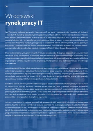 74
We Wrocławiu, podobnie jak w  całej Polsce, rynek IT jest jedną z  najdynamiczniej rozwijających się branż
– obok dużych inwestycji produkcyjnych i magazynowych, IT jest jednym z filarów rozwoju biznesu w naszym
kraju. Wpływa na to kilka kwestii; przede wszystkim skala polskiej gospodarki, a co za tym idzie – potencjał
zasobów ludzkich, jak i  ich specjalistyczne wykształcenie, idące w  parze z  profesjonalnym doświadczeniem
zawodowym. Pracownicy branży IT, pracujący czy to w rodzimych firmach informatycznych, czy też globalnych
koncernach, często są członkami dużych międzynarodowych zespołów wdrożeniowych lub utrzymaniowych,
pracując nad produktem lub usługą wspólnie z kolegami z Filipin, Indii czy Stanów Zjednoczonych.
Duża konkurencja na rynku pracy w branży IT zmusza pracodawców do ciągłego ulepszania procesu rekrutacji
oraz stałej pracy nad employer brandingiem. Dla pracowników IT przy wyborze nowego pracodawcy nadal
najważniejsze są wynagrodzenie i pakiet świadczeń pozapłacowych, a następnie stos technologiczny i kultura
organizacyjna, wartości przyjęte w danej organizacji, lokalizacja biura oraz możliwość rozwoju zawodowego
i perspektywy.
Obecnie wyzwania dla pracodawców zależą przede wszystkim od specyfiki organizacji. Często wyzwaniem jest
dotarcie do kandydatów o pożądanych kompetencjach do pracy w oparciu o technologie dostępne w firmie.
Kolejnym wyzwaniem są regulacje wewnątrzorganizacyjne czy standardy korporacyjne, np. brak możliwości
zatrudniania kontraktorów na umowy B2B – pula dostępnych pracowników jest wtedy zdecydowanie
ograniczona, w szczególności tych ze specjalistycznymi kompetencjami.
Benefity w firmach informatycznych bardzo różnią się od firm z innych branż. Konkurencja na rynku pracownika
IT, zwłaszcza na rynkach lokalnych, wymaga od pracodawców coraz to nowych pomysłów na benefity
pracownicze. Wyjazdy firmowe, często zagraniczne, sponsorowanie szkoleń, owocowe dni, wspólne wyjścia na
piwo czy prywatny masażysta co tydzień – to już raczej mało oryginalne pomysły. Obecnie jednym z trendów
jest tworzenie w  organizacji specjalnego stanowiska, którego celem jest ciągła praca nad zadowoleniem
pracowników – tzw. specjalisty ds. employee experience.
Jednym z zauważalnych trendów w procesach rekrutacyjnych jest ich upraszczanie, minimalizacja liczby etapów
procesu. Wynika to przede wszystkim z  faktu, że kandydaci nie są szczególnie chętni do udziału w  długich
i pracochłonnych procesach – wybierają tych pracodawców, którzy z góry informują, jak będzie wyglądał proces
i w jak dużym stopniu będzie on dostosowany do kandydata. Coraz częściej podczas rekrutacji na stanowiska
programistyczne umiejętności kandydatów sprawdzane są podczas testów online, które niewielkim kosztem
weryfikują kompetencje techniczne już na pierwszym etapie procesu.
Wrocławski
rynek pracy IT
74
 