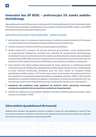78
Innovation box (IP BOX) – preferencyjna 5% stawka podatku
dochodowego
Ulga podatkowa Innovation Box pozwala na zastosowanie 5% stawki podatkowej (zamiast standardowej stawki
19%) od dochodu uzyskanego z kwalifikowanych praw własności intelektualnej (KPWI). Jednym z praw KPWI
jest prawo autorskie do programów komputerowych.
Jak można skorzystać z Innovation Box – główne zasady
˜˜ preferencyjna stawka ma zastosowanie pod warunkiem, że podatnik prowadzi działalność B+R, związaną
z rozwojem, tworzeniem lub ulepszaniem danego składnika własności intelektualnej,
˜˜ może być stosowana niezależnie od formy prawnej prowadzenia działalności,
˜˜ obniżona stawka CIT w  wysokości 5% może być stosowana do przychodów z  tytułu udzielania licencji
na oprogramowanie komputerowe, sprzedaży praw autorskich do oprogramowania komputerowego,
odszkodowańz tytułunaruszeniaprawautorskich,a takżezesprzedażytowarówi usługw części,wynikającej
z zastosowanego KPWI. Może być również stosowana do licencji sprzedawanych przez dystrybutorów, o ile
dystrybutor wniósł wkład w licencjonowane KPWI poprzez prowadzenie prac badawczo-rozwojowych,
˜˜ kwota dochodu, który będzie podlegał preferencyjnej 5% stawce podatkowej, tj. kwalifikowany dochód
z tytułuprawwłasnościintelektualnej,odpowiadakwocieobliczonejjakodochóduzyskanyz kwalifikującego
się prawa własności intelektualnej, pomnożony przez tzw. nexus, zgodnie ze szczególną formułą
przewidzianą w polskiej ustawie o CIT. Formuła nexus, odnosi się do kosztów rzeczywiście poniesionych
przez podatnika na prowadzenie działalności badawczo-rozwojowej związanej z KPWI, a także kosztów
poniesionych na uzyskanie wyników prac badawczo-rozwojowych. Im wyższe koszty działalności B+R, tym
korzystniejszy wynik formuły. Należy jednak zauważyć, że maksymalna wartość wzoru może wynosić 1,
˜˜ największej ulgi podatkowej mogą spodziewać się podatnicy, którzy opracowują innowacyjne
rozwiązania samodzielnie lub w porozumieniu z podmiotami niepowiązanymi,
˜˜ podatnik jest zobowiązany do prowadzenia odrębnych rachunków, ewidencjonujących przychody i koszty
związane z przychodami z KPWI.
Zalety polskich ulg podatkowych dla innowacji
Podatnik może stosować ulgi podatkowe zarówno na badania i rozwój, jak i ulgi podatkowe w ramach IP Box
łącznie (pod warunkiem że spełnione są kryteria do ich stosowania opisane powyżej), jednakże nie mogą one
być stosowane łącznie w odniesieniu do tego samego KPWI.
 