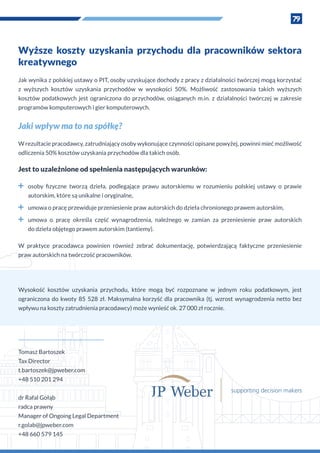 79
Wyższe koszty uzyskania przychodu dla pracowników sektora
kreatywnego
Jak wynika z polskiej ustawy o PIT, osoby uzyskujące dochody z pracy z działalności twórczej mogą korzystać
z  wyższych kosztów uzyskania przychodów w  wysokości 50%. Możliwość zastosowania takich wyższych
kosztów podatkowych jest ograniczona do przychodów, osiąganych m.in. z  działalności twórczej w  zakresie
programów komputerowych i gier komputerowych.
Jaki wpływ ma to na spółkę?
W rezultacie pracodawcy, zatrudniający osoby wykonujące czynności opisane powyżej, powinni mieć możliwość
odliczenia 50% kosztów uzyskania przychodów dla takich osób.
Jest to uzależnione od spełnienia następujących warunków:
˜˜ osoby fizyczne tworzą dzieła, podlegające prawu autorskiemu w  rozumieniu polskiej ustawy o  prawie
autorskim, które są unikalne i oryginalne,
˜˜ umowa o pracę przewiduje przeniesienie praw autorskich do dzieła chronionego prawem autorskim,
˜˜ umowa o  pracę określa część wynagrodzenia, należnego w  zamian za przeniesienie praw autorskich
do dzieła objętego prawem autorskim (tantiemy).
W  praktyce pracodawca powinien również zebrać dokumentację, potwierdzającą faktyczne przeniesienie
praw autorskich na twórczość pracowników.
Tomasz Bartoszek
Tax Director
t.bartoszek@jpweber.com
+48 510 201 294
dr Rafal Gołąb
radca prawny
Manager of Ongoing Legal Department
r.golab@jpweber.com
+48 660 579 145
Wysokość kosztów uzyskania przychodu, które mogą być rozpoznane w  jednym roku podatkowym, jest
ograniczona do kwoty 85 528 zł. Maksymalna korzyść dla pracownika (tj. wzrost wynagrodzenia netto bez
wpływu na koszty zatrudnienia pracodawcy) może wynieść ok. 27 000 zł rocznie.
 