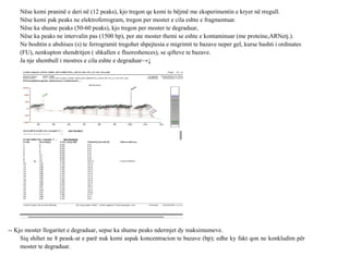 Nëse kemi praninë e deri në (12 peaks), kjo tregon qe kemi te bëjmë me eksperimentin e kryer në rregull.
Nëse kemi pak peaks ne elektroferrogram, tregon per moster e cila eshte e fragmentuar.
Nëse ka shume peaks (50-60 peaks), kjo tregon per moster te degraduar,
Nëse ka peaks ne intervalin pas (1500 bp), per ate moster themi se eshte e kontaminuar (me proteine,ARNetj.).
Ne boshtin e abshises (s) te ferrogramit tregohet shpejtesia e migrimit te bazave neper gel, kurse bashti i ordinates
(FU), nenkupton shendritjen ( shkallen e fluoreshences), se qifteve te bazave.
Ja nje shembull i mostres e cila eshte e degraduar→↓
-- Kjo moster llogaritet e degraduar, sepse ka shume peaks ndermjet dy maksimumeve.
Siq shihet ne 8 peask-at e parë nuk kemi aspak koncentracion te bazave (bp); edhe ky fakt qon ne konkludim për
moster te degraduar.
 