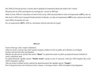 Pasi ADN-ja të kryejë procesin e eluimit, lihet të qëndrojë në temperaturë dhome për kohën rreth 1 minutë.
Më pastaj tubi me ADN centrifugohet në centrifugë për 1 minutë në 8000 rpm.
Shihet se kemi ADN-në e ekstraktuar në fund të tubit, ku kjo ADN më pastaj duhet të ruhet në temperaturën (-20ºC), nëse me
këtë masë të ADN-së do të punojmë brenda një kohe të shkurtër, ose ruhet në temperaturën (-80ºC), nëse vendoset që me këtë
masë ADN-je të punohet më vonë.
Pra, në temperaturën (-80ºC), ADN-ja e ekstraktuar ruhet për një kohë më të gjatë.
DITA II
Nxirren tubat nga vendi i ruajtjes (inkubatori).
Tubat me mostër e nxjerrur nga vendi i ngrirjes (ruajtjes), mbahen në dorë me qëllim që të shkrihen sa më shpejtë.
Poashtu, herë pas here edhe centrifugohen.
Mbushet një epruvetë me ujë dhe futet mostra "Blank" në spektrofoto-metër me qëllim që spektrofotometri të kthehet në
vlerën e dendsitetit optik
Në spektrofotometër zgjedhet opsioni "Double strand", pasiqë ne jemi të interesuar vetëm për ADN komplete dhe jo për
ADN të degraduar-copëtuar.
Tubi me mostër të mëlçisë tanimë vendoset më spektrofotometër dhe zgjedhet opsioni "Sample".
Pasi të shtypet ky buton, do të fitohet një vlerë e caktuar, e cila tregon sasinë e ADN-së komplete (të pa degraduar).
 