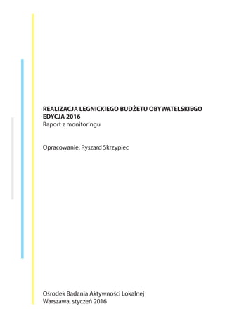 REALIZACJA LEGNICKIEGO BUDŻETU OBYWATELSKIEGO
EDYCJA 2016
Raport z monitoringu
Opracowanie: Ryszard Skrzypiec
Ośrodek Badania Aktywności Lokalnej
Warszawa, styczeń 2016
 