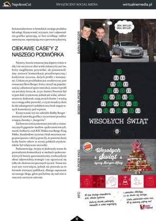 ŚWIĄTECZNY SOCIAL MEDIA 
10 
bożonarodzeniowe w kontekście swojego produktu 
lub usługi. Kreatywność, wyczucie, żart i odpowied-nia 
grafika sprawiają, ze fani scrollując tablice 
zauważą nas, zapamiętają oraz z pewnością docenią. 
CIEKAWE CASE’Y Z 
NASZEGO PODWÓRKA 
Niestety, branża restauracyjna dopiero rośnie w 
siłę i nie ma jeszcze zbyt wielu ciekawych case’ów, 
który moglibyśmy przywołać, ale postanowili-śmy 
zestawić komunikacje przedświąteczną i 
konkretnie życzenia, dużych profili z mniejszy-mi. 
Ciekawym przykładem jest zeszłoroczny post 
restauracji Barn Burger, który cieszył się popular-nością 
i odnotował sporo interakcji, mimo iż profil 
nie jest duży (teraz ok. 15 tys. fanów). Pozornie był 
to post dość ryzykowany, jednak jak widać, admini-stratorzy 
doskonale znają swoich fanów i wiedzą 
na co mogą sobie pozwolić, o czym świadczy duża 
liczba udostępnień i polubień oraz brak negatyw-nych 
komentarzy pod wpisem. 
Kreatywności też nie zabrakło Bobby Burger - 
stworzyli autorską grafikę z życzeniami przedsta-wiającą 
choinkę z „burgerów”. 
Zachowawczością natomiast powiało u restau-racyjnych 
gigantów mediów społecznościowych, 
marek AmRest’u, czyli KFC Polska oraz Burger King 
Polska. Standardowe życzenia i brak merytoryczne-go 
powiązania z ofertą sprawiły, że pomimo dużej 
liczby fanów odzew ze strony polskich użytkow-ników 
był relatywnie niewielki. 
Podsumowując, święta to doskonały temat do 
prowadzenia komunikacji w mediach społeczno-ściowych 
branży gastronomicznej, trzeba jedynie 
obrać odpowiednią strategie i nie ograniczać się 
tylko do złożenia świątecznych życzeń. Temat ten 
wart jest rozwinięcia, jednak nie pozwala na to 
formuła niniejszej publikacji, dlatego zapraszam 
na naszego bloga, gdzie pochylimy się nad nim w 
znacznie szerszym zakresie. 
KFC BURGER KING BOBBY BURGER BARN BURGER 
 