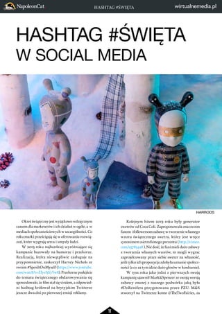 HASHTAG #ŚWIĘTA 
HASHTAG #ŚWIĘTA 
W SOCIAL MEDIA 
11 
Okreś świąteczny jest wyjątkowo wdzięcznym 
czasem dla marketerów i ich działań w ogóle, a w 
mediach społecznościowych w szczególności. Co 
roku marki prześcigają się w oferowaniu rozwią-zań, 
które wygrają serca i umysły ludzi. 
W 2013 roku najbardziej wyróżniające się 
kampanie bazowały na humorze i przekorze. 
Realizacją, która niewątpliwie zasługuje na 
przypomnienie, zaskoczył Harvey Nichols ze 
swoim #SpenItOnMyself (https://www.youtube. 
com/watch?v=ITyeI3YyYw8). Przekorne podejście 
do tematu świątecznego obdarowywania się 
spowodowało, że film stał się viralem, a odpowied-ni 
hashtag królował na brytyjskim Twitterze 
jeszcze dwa dni po pierwszej emisji reklamy. 
HARRODS 
Kolejnym hitem 2013 roku były generator 
swetrów od Coca Coli. Zaproponowała ona swoim 
fanom i followersom zabawę w tworzenie własnego 
wzoru świątecznego swetra, który jest wręcz 
synonimem nietrafionego prezentu (http://vimeo. 
com/95783498 ). Nie dość, że fani mieli dużo zabawy 
z tworzenia własnych wzorów, to mogli wygrac 
zaprojektowany przez siebie sweter na własność, 
jeśli tylko ich propozycja zdobyła uznanie społecz-ności 
(a co za tym idzie dużo głosów w konkursie). 
W tym roku jako jedni z pierwszych swoją 
kampanię ujawnił Mark&Spencer ze swoją wersją 
zabawy znanej z naszego podwórka jaką była 
#DoRenifera przygotowana przez PZU. M&S 
stworzył na Twitterze konto @TheTwoFairies, za 
 