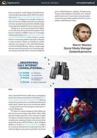 HASHTAG #ŚWIĘTA 
12 
którym stoją dwie wróżki (Magic & Sparkle), które 
wprowadzają świątecznego ducha i dobroć do codzien-nego 
życia (https://www.youtube.com/watch?v=b- 
0gLIqMQZi0). Reagują one na prośby użytkowni-ków 
na Twitterze rozdając podarunki oraz spełniając 
marzenia, np. zdążyły już sprowadzić odrobinę śniegu 
(sztucznego) dla angielskich dzieci w jednej ze szkół. 
Wydaje się, że „przywracanie ducha świąt” będzie 
w tym roku motywem przewodnim kampanii. Poza 
dwoma wróżkami od M&S, mamy też wzruszającą 
reklamę od Sainsbury’s (https://www.youtube.com/ 
watch?v=NWF2JBb1bvM ), która bazuje na znanej 
historii o zawieszeniu działań wojennych w okopach 
I wojny światowej. Wideo na YouTube już zostało 
obejrzane przez ponad 17 mln osób udowadniając, 
że #ChristmasIsForSharing. Motyw świątecznego 
nastroju został wykorzystany też w animacji przygo-towanej 
przez Harrods, która w konwencji bajki dla 
dzieci opowiada historię małej myszy pomagającej 
przywrócić świąteczne oświetlenie w Harrodsie (https:// 
www.youtube.com/watch?v=EvjpsH_jUD8 ). Film jest 
intensywnie promowany we wszystkich kanałach social 
media marki i dobrze zgrywa się z działaniami offline 
– świątecznymi wystawami przygotowanymi przez 11 
znanych designerów. 
W Polsce też mamy kampanię, która bliska jest 
idei przywracania świątecznego ducha. Polacy lubią 
dostawać świąteczne kartki, a coraz rzadziej je wysyłają. 
Uważają też, że kartki świąteczne mają większy wpływ 
na budowanie wzajemnych relacji niż życzenia wysłane 
mailem lub smsem. NIVEA Polska w akcji „Pielęgnuj 
bliskość w Święta” (www.nivea.pl/swieta ) zachęca 
do wysyłania prawdziwych świątecznych kartek z 
własnym zdjęciem, przy pomocy specjalnie stworzonej 
przez GoldenSubmarine aplikacji. Przygotowaną 
kartką można dodatkowo podzielić się w mediach 
społecznościowych. Z pewnością taka personalizo-wana 
kartka spowoduje niejeden uśmiech na twarzy 
podczas nadchodzących świąt. 
Marcin Maziarz 
Social Media Manager 
GoldenSubmarine 
HARRODS 
M&M 
 