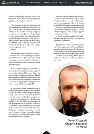 17 
idealnie podkreślający atmosferę świąt – czas 
dla bliskich, dla znajomych, dzielenie się: https:// 
apps.facebook.com/dare-to-share/ 
Niektórzy na tę świąteczną reklamę czekają 
cały rok (w tym roku obejrzało ją już ponad 18,6 
mln). I jak co roku sieć domów towarowych 
John Lewis nie zawodzi. Historyjka pingwina 
Monty’ego jest niemal tak samo chwytająca 
za serce jak realizacje Budweisera z koniami 
rasy Clydesdale przygotowywane na Super 
Bowl: https://www.youtube.com/watch?v=ic-cscUFY860. 
Tym, którzy nie znają poprzednich 
świątecznych klipów John Lewisa gorąco polecam 
zapoznanie się z nimi. 
Sieć namawia do zaadoptowania jednego z 
5 milionów braci i sióstr Monty’ego i wsparcia 
starań WFF na rzecz ochrony tych zagrożonych 
wyginięciem stworzeń: http://www.johnlewis. 
com/christmas-advert-2014-montys-christmas/ 
adopt-a-penguin 
Takich wartych uwagi spotów jeszcze kilka się 
znajdzie. Ja na koniec tego subiektywnego mini 
przewodnika polecam reklamę jaką z okazji Świąt 
przygotowała australijska gałąź sieci sklepów 
Aldi. Świetnie opowiedziana historyjka pokazu-jąca 
to co Australia ma najlepszego do zaoferowa-nia 
– nawet na głębokiej Północy: https://www. 
youtube.com/watch?v=cxyaaRgIaiM 
Z godnych uwagi akcji nastawionych na 
zaangażowanie społeczności – warto natomiast 
wspomnieć stronę, którą w 2013 roku przygo-towała 
Coca-Cola Zero w Stanach. Za pomocą 
prostego edytora można było przygotować 
świąteczny sweter i zgłosić go do udziału w 
konkursie. 100 najpopularniejszych swetrów 
zostało zrealizowanych. Dajesz coś ludziom, ci 
się tym bawią, a potem namawiają znajomych 
do głosowania na ich dzieło. Prosto i przyjemnie 
zbudowany ruch na stronie: http://www.creati-vereview. 
co.uk/cr-blog/2013/november/coke-ze-ro- 
christmas-sweater-generator, a do tego fajna, 
unikalna nagroda dla zwycięzcy. 
Ciekawie natywne mechanizmy Facebooka 
i Twittera wykorzystała Firma Saga Holidays. 
Przygotowała konkurs, w którym żeby wygrać 
trzeba było codziennie odkrywać element 
układanki. Każde udostępnienie na Facebooku 
i tweet na Twitterze pozwalało na odsłonię-cie 
kolejnego fragmentu mapy. Ci, którzy 
odsłonili całą mapę – mieli szansę na wygranie 
świątecznych wakacji 
w Grecji. Angażujące, ale bardzo lokalne i 
adresowane tylko do tych do których dotarła 
informacja o konkursie. 
Przyglądając się działaniom rozmaitych 
marek dostrzegam dużo większa siłę oddziały-wania 
kreacji wykorzystujących wideo. Myślę, 
że umiejętne połączenie filmu z mechanizmami 
społecznościowymi może okazać się strzałem 
w dziesiątkę dla firmy, która myśli o 
zaistnieniu w ludzkiej świadomości w kontek-ście 
Świąt. 
Daniel Przygoda 
Creative Strategist 
K2 Media 
NA NIEKTÓRE REKLAMY CZEKAMY CAŁY ROK 
 