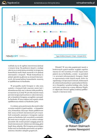 19 
rozkłada się na tle ogólnej internetowej dyskusji 
o temacie świąt. Na podstawie danych z zeszłego 
roku (15-24.12.2013) można stwierdzić, że świąteczna 
komunikacja marki Smyk stanowiła 0,1% dyskusji 
internautów o świętach. Wtedy komunikacja ta 
jednak opierała się głównie na stronach interneto-wych, 
dziś ponad połowę komunikatów stanowią 
te opublikowane na Facebooku. 
W przypadku marki Groupon w roku 2013 
wpisów o świętach było znacznie mniej (25) i 
skumulowane były one w okresie ściśle przedświą-tecznym 
(20-24.12.2013). W tym roku znacznie więcej 
jest treści świątecznych zarówno w całym internecie, 
jak i w kontekście Grouponu, szczególnie w przypad-ku 
Facebooka. W 2014 większa cześć wpisów została 
opublikowana właśnie na Facebooku (52%). 
Co ciekawe, przy porównaniu obu marek widać 
wyraźny rozdział w typach mediów – w listopadzie 
2014 komunikaty dotyczące Smyka publikowane 
były raczej na forach internetowych (41% wszyst-kich 
wzmianek), natomiast o Grouponie częściej 
pisano na Facebooku (52% wszystkich wzmianek). 
Być może ma to związek z tym, że rodzice szukając 
prezentów dla swoich pociech zasięgają porad na 
forach internetowych i właśnie tam informują, gdzie 
kupili daną zabawkę. Dla Grouponu przeważająca 
liczba treści na Facebooku potwierdza zaś społecz-nościowy 
charakter zakupów grupowych. 
Wnioski? W tym roku popularność marek w 
konkretnych typach mediów wygląda zupełnie 
inaczej niż rok wcześniej. O wiele więcej treści 
pojawia się na Facebooku, a mniej - na portalach 
i w serwisach informacyjnych. Groupon i Smyk 
to reprezentacja wielu innych marek, które nie 
zapominają o świątecznych treściach, dodawanych 
do codziennej komunikacji z potencjalnymi klienta-mi 
w listopadzie i grudniu każdego roku. Liczba 
tych treści zwiększa się w miarę zbliżania Wigilii, 
co odpowiada również ogólnej tendencji publiko-wanych 
w internecie treści. 
dr Robert Stalmach 
prezes Newspoint 
KOMINIKACJA ŚWIĄTECZNA 
1 2 3 4 5 6 7 8 9 10 11 12 13 14 15 16 17 18 19 20 21 22 23 24 25 26 27 28 29 30 
1 2 3 4 5 6 7 8 9 10 11 12 13 14 15 16 17 18 19 20 21 22 23 24 25 26 27 28 29 30 
listopad 
listopad 
2014 
2014 
SMYK Grupon 
liczba materiałów liczba materiałów 
 