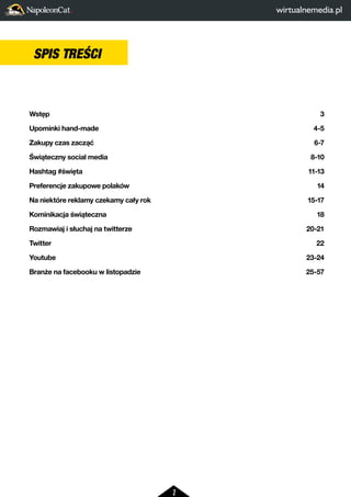 2 
SPIS TREŚCI 
CONTENTS 
Wstęp 3 
Upominki hand-made 4-5 
Zakupy czas zacząć 6-7 
Świąteczny social media 8-10 
Hashtag #święta 11-13 
Preferencje zakupowe polaków 14 
Na niektóre reklamy czekamy cały rok 15-17 
Kominikacja świąteczna 18 
Rozmawiaj i słuchaj na twitterze 20-21 
Twitter 22 
Youtube 23-24 
Branże na facebooku w listopadzie 25-57 
 