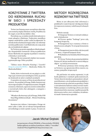 ROZMAWIAJ I SŁUCHAJ NA TWITTERZE 
Jacek Michał Grębski 
21 
KORZYSTANIE Z TWITTERA 
DO KIEROWANIA RUCHU 
W SIECI I SPRZEDAŻY 
PRODUKTÓW 
Twitter jest fantastycznym narzędziem ułatwiają-cym 
rozmowę między klientem i marką. Przybliża nas 
do czegoś, co jest dla nas dalekie i obce. 
Powiedzmy n.p. ze miałem niemiłe doświadczenie w 
czasie zakupów w Biedronce. Tradycyjnie, musiałbym 
napisać e-maila lub list, wysłać i czekać na odpowiedz. Ta 
metoda działa od jednej do drugiej osoby i nie informuje 
szerokiej publiczności. Czyli Biedronka nie czuje presji 
aby mi kiedykolwiek odpisać. 
Na Twitterze po prostu napisałbym @biedronkapol-ska 
i bezpośrednio rozmawiał z firmą na publicznym 
forum. Biedronka nie angażuje się jednak w rozmowy 
z klientelą w social media. 
Dlaczego? Bo nie rozmawiali z ludźmi i nie rozumie-ją 
potencjału tego. Dobry przykład. 
“Zobacz nasze Aktualne Katalogi / Gazetki! 
(http://t.co/j2ciXxVKWi) - Biedronka Polska SA 
(BiedronkaPolska) “ 
Osoba, która twitterowała nie ma pojęcia co robi. 
Tego typu rozmowa jest monologiem, który po prostu 
nie dziala jesli sie mówi o mediach socialnych. 
Co prawda to nie znaczy ze firmy nie potrafią używać 
twittera. Na przyklad @Orange_Polska fantastycznie 
używa tego narzędzia. W najprostszym sensie, OrangePL 
rozmawia z klientami, zapewnia swoich zwolenników 
o wartościach, które chce udostępnić, a następnie z 
kolei rozwinąć. 
“#Konkurs dla #startup czyli @Orange_Polska FAB 
http://blog.rafalskarzynski.pl/… #biznes #marketing 
#ecommerce” 
Rozmowa jest ciekawa i interesujaca, Orange nie 
mówi tylko o sobie, ale też oferuje korespondentom 
coś unikalnego co może i pomóc w pracy. A to jest coś. 
METODY ROZKRĘCENIA 
ROZMOWY NA TWITTERZE 
Mimo że jest olbrzymia ilość informacji o 
produktach w czasie świąt one i tak dają nam okazje 
do rozpoczecia rozmowy wokół naszych własnych 
firm. 
Niektóre metody: 
Integracja Twittera w treściach redakcyj-nych 
z kalendarzem 
Używac zgodne “hashtags” przez całą 
kampanię świąteczną 
Zaangażować się w rozmowy o firmie w 
dniach szczytu zakupów. To związuje konsumenta 
z firmą 
Zaangażować pracowników, aby korzystali 
z Twittera, i wspierali kampanie firmy 
Rozbudowywać kontakty klient-firma poza 
sprzedażą 
Używac Twittera do prezentacji produktów 
firmowych. Jak jest możlowość to zawsze dołączyc 
zdjęcie - są cześciej retweetowane 
Stworzyć promocje, które istnieją tylko 
na Twitterze. n.p. ograniczone oferty czasowe, czy. 
zestawy pomysłów świątecznych 
Ale pod koniec nie można zapomnieć, że jak 
każda platforma w mediach społecznościowych, 
Twitter służy do interakcji z potencjanlymi i aktual-nymi 
klientami, a nie do podsuwania produktów i 
koncentrowaniu się wyłacznie na sprzedaży. Chodzi 
o uświadomienie ludziom realnej wartości marki. 
Należy pamiętać, że marketing cyfrowy jest całym 
ekosystemem który stosowany wspólnie pracuje dla 
skierowania ruchu w sieci, rozbudowy świadomo-ści 
marki i konwersji na sprzedaż. 
jest partnerem w firmie SWARM, w Nowym Jorku. SWARM 
buduje aplikacje na telefony komórkowe, tablety i “wearables” 
(Android Wear/AppleWatch) http://swarmnyc.com 
 