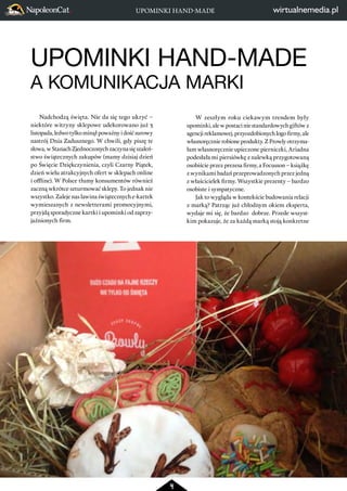 UPOMINKI HAND-MADE 
A KOMUNIKACJA MARKI 
4 
Nadchodzą święta. Nie da się tego ukryć – 
niektóre witryny sklepowe udekorowano już 3 
listopada, ledwo tylko minął poważny i dość surowy 
nastrój Dnia Zadusznego. W chwili, gdy piszę te 
słowa, w Stanach Zjednoczonych zaczyna się szaleń-stwo 
świątecznych zakupów (mamy dzisiaj dzień 
po Święcie Dziękczynienia, czyli Czarny Piątek, 
dzień wielu atrakcyjnych ofert w sklepach online 
i offline). W Polsce tłumy konsumentów również 
zaczną wkrótce szturmować sklepy. To jednak nie 
wszystko. Zaleje nas lawina świątecznych e-kartek 
wymieszanych z newsletterami promocyjnymi, 
przyjdą sporadyczne kartki i upominki od zaprzy-jaźnionych 
firm. 
UPOMINKI HAND-MADE 
W zeszłym roku ciekawym trendem były 
upominki, ale w postaci nie standardowych giftów z 
agencji reklamowej, przyozdobionych logo firmy, ale 
własnoręcznie robione produkty. Z Prowly otrzyma-łam 
własnoręcznie upieczone pierniczki, Ariadna 
podesłała mi piersiówkę z nalewką przygotowaną 
osobiście przez prezesa firmy, a Focusson – książkę 
z wynikami badań przeprowadzonych przez jedną 
z właścicielek firmy. Wszystkie prezenty – bardzo 
osobiste i sympatyczne. 
Jak to wygląda w kontekście budowania relacji 
z marką? Patrząc już chłodnym okiem eksperta, 
wydaje mi się, że bardzo dobrze. Przede wszyst-kim 
pokazuje, że za każdą marką stoją konkretne 
 