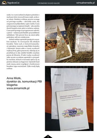 UPOMINKI HAND-MADE 
5 
osoby i to z tymi osobami (a dopiero pośrednio z 
markami, które stworzyli) mam ciepłe, serdecz-ne 
relacje. Osobiście zrobiony prezent wymaga 
też pewnego wysiłku – chociażby czasu, aby 
zorganizować półprodukty i upiec ciastka. Czasu 
poświęconego na napisanie książki – jako autorka 
dwóch książek wiem, jakie to niełatwe zadanie. 
Czasu poświęconego na przygotowanie nalewki, 
a potem – rozlanie jej do butelek i przyozdobienie 
naklejkami. Taki prezent liczy się zatem jakby 
podwójnie, jeśli nie wielokrotnie. 
Jednak osobiste upominki pasują nie wszyst-kim 
markom. To rozwiązanie dla młodych 
brandów. Także tych, w których komunika-cji 
największe znaczenie mają bliskie kontakty 
z klientami. Jestem sobie w stanie wyobrazić 
większą firmę, gdzie pracownicy zbierają się na 
przykład po to aby ozdobić bombki rozsyłane 
potem do klientów. Z kolei trudno wyobrazić 
sobie ręcznie wyrabiane upominki w przypad-ku 
marekm, których wizerunek opiera się na 
prestiżu, luksusie czy bogactwie. Upominki hand 
made muszą zatem współgrać z konkretnym 
brandem i jego wartościami. Tylko wtedy będą 
trafione. 
Anna Miotk, 
dyrektor ds. komunikacji PBI 
blogerka 
www.annamiotk.pl 
 