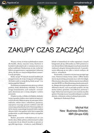 ZAKUPY CZAS ZACZĄĆ! 
6 
Wszyscy wiemy, że święta są doskonałym czasem 
dla handlu, obroty znacznie rosną. Zarówno w 
kanałach tradycyjnych, jak i e-commerce jest to czas 
pełnej mobilizacji. Konkurencja nie śpi, trzeba być 
dobrze przygotowanym i zaproponować ciekawszą 
ofertę, tak aby to w naszym sklepie klienci zostawi-li 
swoje pieniądze. 
Kiedy zacząć? W dużych sieciach handlowych 
przygotowania do świąt trwają już od listopada. 
Ale kiedy wyjść ze swoją ofertą, kiedy zacząć? Czy 
można popełnić falstart? 
Przełomowym momentem jest pierwszy tydzień 
grudnia, kiedy obchodzimy mikołajki. To wtedy 
uwaga konsumentów, tych realnych i wirtual-nych, 
skierowana jest w stronę zakupów i wyboru 
prezentów. 
Z badań wynika, że blisko 2/3 Polaków obchodzi 
święto 6 grudnia, kobiety nieco częściej niż mężczyź-ni 
(67% do 61%). Obdarowujemy się nawzajem: dzieci 
rodziców, rodzice dzieci, rodzeństwo, partnerzy, 
najczęściej wręczając prezent osobiście (4%) lub 
zostawiając pod poduszką (31%). Dominują słodycze 
(67%), istotnie wyprzedzając kosmetyki (36%), rzadziej 
ubrania (19%) i inne gadżety (15%). Jest to sygnał dla 
producentów, na jakie kategorie należy szczególnie 
kłaść nacisk. 
Budżet prezentów mikołajkowych nie jest 
bardzo duży, blisko połowa ankietowanych wydaje 
na prezenty do 50 złotych (wynika to pewnie ze 
specyfiki tego święta - w końcu to „mały Mikołaj”). 
Jednak w komunikacji nie wolno zapominać o innych 
kategoriach, jak np. elektronika czy AGD, ponieważ w 
tym okresie klienci dokonują pierwszych przymiarek do 
większych zakupów bożonarodzeniowych. A poszuki-wania 
odbywają się nie tylko w świecie realnym, ale 
także w wirtualnym. 
Social media, e-commerce nie powinny przespać tego 
czasu. Ponieważ dzisiaj światy online i offline bardzo 
mocno się przenikają, poruszamy się w nich równolegle. 
Obecnie proces decyzyjny u klienta znacznie się wydłużył, 
zjawiska ROPO czy ShowRooming są bardzo powszech-ne, 
dlatego oferta gwiazdkowa powinna się pojawiać w 
zbliżonym okresie, czyli na początku grudnia, tak aby 
można wybrać, sprawdzić, zweryfikować, porównać i 
kupić. Falstart już nam nie grozi, teraz możemy się tylko 
spóźnić. Pozostaje życzyć wszystkim sklepom wysokich 
obrotów, a klientom wyboru trafionych prezentów. 
Spokojnych i Radosnych Świąt. 
Michał Kot 
New Business Director, 
IIBR (Grupa IQS) 
ZAKUPY CZAS ZACZĄĆ 
 