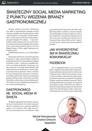 ŚWIĄTECZNY SOCIAL MEDIA 
ŚWIĄTECZNY SOCIAL MEDIA MARKETING 
Z PUNKTU WIDZENIA BRANŻY 
GASTRONOMICZNEJ 
8 
Widząc reklamę Coca-Coli z Mikołajem 
oraz półki w supermarketach uginające się pod 
ciężarem czekoladowych choinek, słysząc w radio 
„Last Christmans”, wiemy jedno: „Święta nadcho-dzą!” 
Czy aby na pewno? Przecież mamy dopiero 
początek listopada. No właśnie… A jak jest w 
mediach społecznościowych? Czy marki także 
zaczynają swoją opowieść wigilijną dwa miesiące 
przed „pierwszą gwiazdką”? Jak się to ma do 
kondycji branży w SM w ogóle? Zapraszamy do 
krótkiej analizy. 
Profesjonalizacja branży, a co z marketingiem 
SM? 
Rynek gastronomiczny przeszedł ogromną 
przemianę w ciągu ostatniej dekady. Szybko się 
profesjonalizował, mocno skonsolidował, podłapał 
zachodnie trendy i z sukcesem zaimplemento-wał 
je na własnym podwórku. Na pierwszy rzut 
oka wydaje się, że wszystko idzie doskonale. Jeśli 
jednak przyjrzeć się działaniom w social media, 
to powstaje dziwny dysonans. Otóż w stosunku 
do wciąż rosnącej liczby świetnych i innowacyj-nych 
lokali nadal liczba ciekawie prowadzonych 
kampanii SM pozostaje wśród nich niewielka. 
Potencjał niewykorzystany, czy przereklamowany? 
Tym ciekawsze jest to zagadnienie, gdy popatrzy-my 
na okres przedświąteczny. 
GASTRONOMICZ-NE 
SOCIAL MEDIA W 
ŚWIĘTA 
Dla kogoś znającego branżę od strony operacyj-nej 
nie jest zaskoczeniem, że to jeden z gorszych 
okresów, wiążących się ze znacznym spadkiem 
popytu. Czy działania SM mogą przyczy-nić 
się do przełamywania sezonowości usług 
gastronomicznych? Z pewnością, ale tylko wtedy, 
gdy będą spójnie wynikały z szerszej strategii, 
nie ograniczającej się tylko do złożenia życzeń w 
dniu wigilii (ale o tym później). Dlaczego warto? 
No bo przecież nasi klienci już dawno tam są! 
Postanowiliśmy zebrać kilka porad i inspira-cji 
dotyczących wykorzystania poszczególnych 
kanałów. 
JAK WYKORZYSTAĆ 
SM W ŚWIĄTECZNEJ 
KOMUNIKACJI? 
FACEBOOK 
Jest to najpopularniejszy, a co za tym idzie, 
jeden z najskuteczniejszych kanałów do komuni-kacji 
przedświątecznej, ponieważ to właśnie tam, 
większość fanów codziennie bezwiednie scrollu-je 
swoje newsfeedy w poszukiwaniu ciekawostek, 
przydatnych informacji czy inspiracji. Prowadzimy 
fanpage tradycyjnej polskiej restauracji? Niech 
wpisy pachną barszczem, grzybami, niech pojawią 
się przepisy, porady, wskazówki oraz zdjęcia z 
Waszych świątecznych przygotowań. Restauracja 
sushi? Oczywiście! Przepisy na sushi z wykorzysta-niem 
karpia oraz miso-shiru zamiast tradycyjnego 
Michał Nowakowski 
Creative Director 
Appetite4 
 