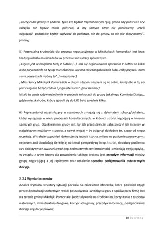 10 | S t r o n a
„Korzyści dla gminy to podatki, tylko kto będzie trzymał na tym rękę, gmina czy państwo? Czy
korzyści nie będzie miało państwo, a my samych strat nie poniesiemy. Jeżeli
większość podatków będzie wpływać do państwa, nie do gminy, to nic nie skorzystamy”.
[radny]
5) Potencjalną trudnością dla procesu negocjacyjnego w Mikołajkach Pomorskich jest brak
tradycji udziału mieszkańców w procesie konsultacji społecznych.
„Ciężka jest współpraca tutaj z ludźmi (…). Jak się organizowało spotkania z ludźmi to kilka
osób przychodziło na tysiąc mieszkańców. Nie ma tak zaangażowania ludzi, żeby przyszli i nam
sami powiedzieli zróbmy to”. [mieszkaniec]
„Mieszkańcy Mikołajek Pomorskich w dużym stopniu skupieni są na sobie, każdy dba o to, co
jest związane bezpośrednio z jego interesem”. [mieszkaniec].
Miało to swoje odzwierciedlenie w procesie rekrutacji do grupy Lokalnego Komitetu Dialogu,
gdzie mieszkańców, którzy zgłosili się do LKD było zaledwie kilku.
6) Reprezentanci uczestniczący w rozmowach zmagają się z dylematem zdrajcy/bohatera,
który występuje w wielu procesach konsultacyjnych, w których strony negocjują w imieniu
szerszych grup. Oczekiwaniem grupy jest, by ich przedstawiciel zabezpieczył ich interesy w
największym możliwym stopniu, a nawet więcej – by osiągnął dokładnie to, czego od niego
oczekują. W trakcie uzgodnień dokonuje się jednak istotna zmiana na poziomie poznawczym:
reprezentanci dowiadują się więcej na temat perspektywy innych stron, struktury problemu
czy obiektywnych uwarunkowań (np. technicznych czy formalnych) i zmieniają swoją optykę,
w związku z czym istotny dla powodzenia takiego procesu jest przepływ informacji między
grupą negocjującą a jej zapleczem oraz ustalenie sposobu podejmowania ostatecznych
decyzji.
2.2.2 Wymiar interesów
Analiza wymiaru struktury sytuacji pozwala na zakreślenie obszarów, które powinien objąć
proces konsultacji społecznych wokół poszukiwania i wydobycia gazu z łupków przez firmę ENI
na terenie gminy Mikołajki Pomorskie. (oddziaływanie na środowisko, korzystanie z zasobów
naturalnych, infrastruktura drogowa, korzyści dla gminy, przepływ informacji, podejmowanie
decyzji, regulacje prawne)
 