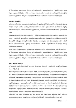 12 | S t r o n a
W kontekście planowanej inwestycji związanej z poszukiwaniem i wydobyciem gazu
łupkowego chcieliby być traktowani przez mieszkańców, inwestora, władze państwowe, jako
szanowany partner, który ma dostęp do informacji i wpływ na podejmowane decyzje.
Interesy firmy ENI
„Naszym celem jest bycie dobrym sąsiadem dla społeczności lokalnych (…). Wszyscy jedziemy
na tym samym wózku – ważny jest sprawiedliwy podział odpowiedzialności i korzyści między
interesariuszy, nie należy stawiać swojej korzyści przed korzyściami innych stron”. (pracownik
ENI)
Głównym celem firmy ENI jest pogodzić z jednej strony interesy firmy związane z osiągnięciem
zysku z inwestycji, tym zyskiem są zarówno pieniądze, jak i stworzenie nowej dobrej praktyki,
dobry PR. Z drugiej strony firma ENI chce być postrzegana jako dobry sąsiad, który potrafi
dobrze współpracować z gminą, mieszkańcami i działać z pożytkiem dla swojej nowej
społeczności lokalnej.
Przy realizacji inwestycji dla firmy ważne są również dobre warunki logistyczne i techniczne.
W kontekście planowanej inwestycji związanej z poszukiwaniem i wydobyciem gazu
łupkowego chcieliby być traktowani przez mieszkańców, inwestora, władze państwowe, jako
szanowany partner, który ma dostęp do informacji i wpływ na podejmowane decyzje.
2.2.3 Wymiar danych
„Z powodu braku informacji, rozmowy to często domysły i próba ich weryfikacji dzięki
innym” [sołtys]
Z badań przeprowadzonych w kwietniu 2013r. w ramach projektu „Razem o łupkach” wynika,
że z jednej strony znaczna część mieszkańców dopiero dowiaduje się o poszukiwaniach gazu z
łupków w Mikołajkach Pomorskich, z drugiej strony ci, co wiedzą o tej inwestycji wciąż mają
za mało wiarygodnych informacji. Niewielka liczba osób poznała technologię poszukiwania i
wydobycia gazu z łupków, którą firma ENI prezentowała na dwóch spotkaniach. Głównym
źródłem informacji mieszkańców są przekazy medialne oraz Internet. Dodatkową trudnością
dla procesu negocjacyjnego jest brak polskiego doświadczenia z wydobyciem gazu z łupków i
prowadzeniem dialogu o wydobyciu tego rodzaju gazu.
Zadaniem dla osób prowadzących ten proces jest stworzenie wspólnej bazy danych,
akceptowanych przez wszystkie strony i umożliwiających podjęcie świadomej decyzji.
 
