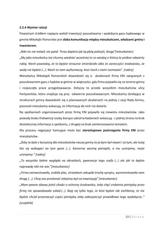 13 | S t r o n a
2.2.4 Wymiar relacji
Poważnym źródłem napięcia wokół inwestycji poszukiwania i wydobycia gazu łupkowego w
gminie Mikołajki Pomorskie jest słaba komunikacja między mieszkańcami, władzami gminy i
inwestorem.
„Nikt nic nie mówił, nie pytał. Teraz dopiero jak tą płytę położyli, drogę”[mieszkaniec]
„My jako mieszkańcy też chcemy wiedzieć wcześniej to co wiedzą ci którzy te próbne odwierty
robią. Niech powiedzą, że to będzie strasznie śmierdziało albo że zanieczyści środowisko, że
wody nie będzie (…). Niech to nam wytłumaczą, ktoś niech z nami rozmawia”. [radny]
Mieszkańcy Mikołajek Pomorskich dowiedzieli się o działaniach firmy ENI związanych z
poszukiwaniem gazu z łupków w gminie w większości, gdy firma pojawiła się na terenie gminy
i rozpoczęła prace przygotowawcze. Dotyczy to przede wszystkim mieszkańców ulicy
Partyzantów, która znajduje się przy odwiercie poszukiwawczym. Mieszkańcy działający w
strukturach gminy dowiedzieli się o planowanych działaniach na jednej z sesji Rady Gminy,
pozostali mieszkańcy wskazują, że informacja do nich nie dotarła.
Na spotkaniach organizowanych przez firmę ENI pojawiło się niewielu mieszkańców. Jako
powody braku frekwencji osoby biorące udział w badaniach wskazują - z jednej strony na brak
dostatecznej informacji o spotkaniu, z drugiej na brak zainteresowania tematem.
Dla procesu negocjacji hamujące może być stereotypowe postrzeganie firmy ENI przez
mieszkańców.
„Żeby to było z korzyścią dla mieszkańców naszej gminy to ja bym był nawet i za tym, ale tutaj
kto się wzbogaci na tym gazie (…). Koncerny wezmą pieniążki, a my ucierpimy, może
ucierpimy.” [radny]
„To wszystko ładnie wygląda na obrazkach, gwarancje tego szefa (…) ale jak to będzie
naprawdę nikt nie wie.”[mieszkaniec]
„Firma zainwestowała, zrobiła plac, strażakom zakupiła trochę sprzętu, wyremontowała nam
drogę (...). Chcą nas przekonać żebyśmy byli za inwestycją” [mieszkaniec]
„Mam pewne obawy jeżeli chodzi o ochronę środowiska, żeby chęć zrobienia pieniędzy przez
firmę nie spowodowała szkód.(…). Boję się tylko tego, że ktoś będzie tak zachłanny, że nie
będzie chciał przeznaczyć części pieniędzy żeby zabezpieczyć prawidłowo tego wydobycia..”
[urzędnik]
 