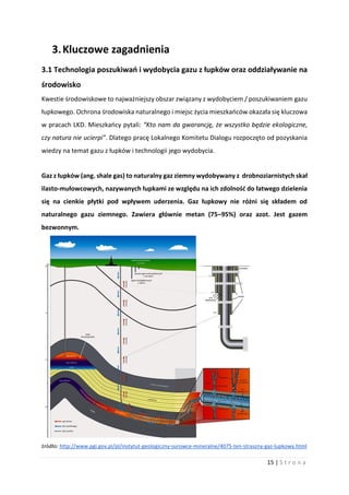 15 | S t r o n a
3.Kluczowe zagadnienia
3.1 Technologia poszukiwań i wydobycia gazu z łupków oraz oddziaływanie na
środowisko
Kwestie środowiskowe to najważniejszy obszar związany z wydobyciem / poszukiwaniem gazu
łupkowego. Ochrona środowiska naturalnego i miejsc życia mieszkańców okazała się kluczowa
w pracach LKD. Mieszkańcy pytali: “Kto nam da gwarancję, że wszystko będzie ekologiczne,
czy natura nie ucierpi”. Dlatego pracę Lokalnego Komitetu Dialogu rozpoczęto od pozyskania
wiedzy na temat gazu z łupków i technologii jego wydobycia.
Gaz z łupków (ang. shale gas) to naturalny gaz ziemny wydobywany z drobnoziarnistych skał
ilasto-mułowcowych, nazywanych łupkami ze względu na ich zdolność do łatwego dzielenia
się na cienkie płytki pod wpływem uderzenia. Gaz łupkowy nie różni się składem od
naturalnego gazu ziemnego. Zawiera głównie metan (75–95%) oraz azot. Jest gazem
bezwonnym.
źródło: http://www.pgi.gov.pl/pl/instytut-geologiczny-surowce-mineralne/4075-ten-straszny-gaz-lupkowy.html
 