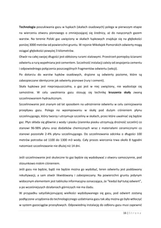 16 | S t r o n a
Technologia poszukiwania gazu w łupkach (skałach osadowych) polega w pierwszym etapie
na wierceniu otworu pionowego o zmniejszającej się średnicy, aż do nasyconych gazem
warstw. Na terenie Polski gaz uwięziony w skałach łupkowych znajduje się na głębokości
poniżej 3000 metrów od powierzchni gruntu. W rejonie Mikołajek Pomorskich odwierty mogą
osiągać głębokości powyżej 3 kilometrów.
Otwór na całej swojej długości jest obłożony rurami stalowymi. Przestrzeń pomiędzy ścianami
odwiertu a rurą wypełniana jest cementem. Szczelność instalacji zależy od zespojenia cementu
i odpowiedniego połączenia poszczególnych fragmentów odwiertu (sekcji).
Po dotarciu do warstw łupków osadowych, drążone są odwierty poziome, które są
zabezpieczane identycznie jak odwierty pionowe (rury i cement).
Skała łupkowa jest nieprzepuszczalna, a gaz jest w niej uwięziony, nie wydostaje się
samoistnie. W celu uwolnienia gazu stosuję się technikę kruszenia skały zwaną
szczelinowaniem hydraulicznym.
Szczelinowanie jest znanym od lat sposobem na udrożnienie odwiertu w celu zainicjowania
przepływu gazu. Polega na wpompowaniu w skałę pod dużym ciśnieniem płynu
szczelinującego, który tworzy i utrzymuje szczeliny w skałach, przez które uwalniać się będzie
gaz. Płyn składa się głównie z wody i piasku (ziarenka piasku utrzymują drożność szczelin) co
stanowi 96-98% płynu oraz dodatków chemicznych wraz z materiałami ceramicznymi co
stanowi pozostałe 2-4% płynu szczelinującego. Do szczelinowania odcinka o długości 100
metrów potrzeba od 1100 do 1300 m3 wody. Cały proces wiercenia trwa około 8 tygodni
natomiast szczelinowanie nie dłużej niż 14 dni.
Jeśli szczelinowanie jest skuteczne to gaz będzie się wydobywać z otworu samoczynnie, pod
stosunkowo niskim ciśnieniem.
Jeśli gazu nie będzie, bądź nie będzie można go wydobyć, teren odwiertu jest poddawany
rekultywacji, a sam otwór likwidowany i zabezpieczany. Na powierzchni gruntu jedynym
widocznym elementem jest tabliczka informacyjna oznaczająca, że “kiedyś był tutaj odwiert”,
a po wcześniejszych działaniach górniczych nie ma śladu.
W przypadku satysfakcjonującej wielkości wydobywanego się gazu, pod odwiert zostaną
podłączone urządzenia do technologicznego uzdatniania gazu tak aby można go było wtłoczyć
w system gazociągów przesyłowych. Odpowiednią instalację do odbioru gazu musi zapewnić
 