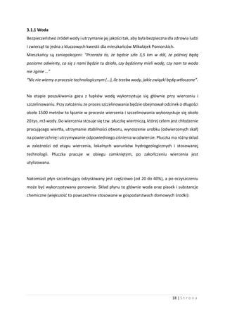 18 | S t r o n a
3.1.1 Woda
Bezpieczeństwo źródeł wody i utrzymanie jej jakości tak, aby była bezpieczna dla zdrowia ludzi
i zwierząt to jedna z kluczowych kwestii dla mieszkańców Mikołajek Pomorskich.
Mieszkańcy są zaniepokojeni: “Przeraża to, że będzie szło 3,5 km w dół, że później będą
poziome odwierty, co się z nami będzie tu działo, czy będziemy mieli wodę, czy nam ta woda
nie zginie …”
“Nic nie wiemy o procesie technologicznym (...), ile trzeba wody, jakie związki będą wtłoczone”.
Na etapie poszukiwania gazu z łupków wodę wykorzystuje się głównie przy wierceniu i
szczelinowaniu. Przy założeniu że proces szczelinowania będzie obejmował odcinek o długości
około 1500 metrów to łącznie w procesie wiercenia i szczelinowania wykorzystuje się około
20 tys. m3 wody. Do wiercenia stosuje się tzw. płuczkę wiertniczą, której celem jest chłodzenie
pracującego wiertła, utrzymanie stabilności otworu, wynoszenie urobku (odwierconych skał)
na powierzchnię i utrzymywanie odpowiedniego ciśnienia w odwiercie. Płuczka ma różny skład
w zależności od etapu wiercenia, lokalnych warunków hydrogeologicznych i stosowanej
technologii. Płuczka pracuje w obiegu zamkniętym, po zakończeniu wiercenia jest
utylizowana.
Natomiast płyn szczelinujący odzyskiwany jest częściowo (od 20 do 40%), a po oczyszczeniu
może być wykorzystywany ponownie. Skład płynu to głównie woda oraz piasek i substancje
chemiczne (większość to powszechnie stosowane w gospodarstwach domowych środki):
 