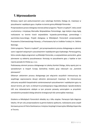 2 | S t r o n a
1.Wprowadzenie
Niniejszy raport jest podsumowaniem prac Lokalnego Komitetu Dialogu ds. inwestycji w
poszukiwanie i wydobycie gazu z łupków na terenie gminy Mikołajki Pomorskie.
Przeprowadzony proces dialogowy stanowi pilotaż programu “Razem o Łupkach”, który został
uruchomiony z inicjatywy Marszałka Województwa Pomorskiego. Jego kolejne etapy będą
realizowane na terenie trzech województw: kujawsko-pomorskiego, pomorskiego i
warmińsko-mazurskiego. Projekt dialogowy w Mikołajkach Pomorskich przeprowadziła
Pracowania Zrównoważonego Rozwoju, a finansowany był ze środków Fundacji im. Stefana
Batorego.
Celem programu “Razem o Łupkach”, jest przeprowadzenie procesu dialogowego w zakresie
szans i zagrożeń związanych z poszukiwaniem i wydobyciem gazu łupkowego. Pierwszą gminą,
która została objęta programem są Mikołajki Pomorskie, w województwie pomorskim, gdzie
planowane są odwierty poszukiwawcze. Koncesję na poszukiwanie gazu z łupków w tym
rejonie posiada Eni Polska sp. z o.o.
Podstawowy element procesu dialogowego to Lokalny Komitet Dialogu, który oparty jest na
sprawdzonym w krajach Europy Zachodniej modelu grup roboczych czy „komórek
planowania”.
Głównym założeniem procesu dialogowego jest włączenie wszystkich interesariuszy do
wspólnego wypracowania decyzji odnośnie planowanych inwestycji. Do interesariuszy
zaliczamy wszystkich bezpośrednio zainteresowanych poszukiwaniem i wydobyciem gazu na
danym terenie, jak i tych, na których te przedsięwzięcia mogą oddziaływać. Sposób działania
LKD oraz doświadczenie zdobyte w tym procesie pozwolą samorządom w przyszłości
samodzielnie prowadzić dialog odnośnie strategicznych dla samorządów inwestycji.
Działania w Mikołajkach Pomorskich składały się z kilku etapów. Pierwszym była diagnoza
lokalna. W tym celu przeprowadzono w gminie badania społeczne, realizowane przez zespół
kierowany przez dr Piotra Stankiewicza z Instytutu Socjologii Uniwersytetu Mikołaja Kopernika
w Toruniu.
 
