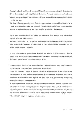20 | S t r o n a
Woda pitna (wody podziemne) w rejonie Mikołajek Pomorskich, znajdują się do głębokości
200 m. Gminne ujęcie wody ma głębokość 40 metrów. Pomiędzy warstwami wodonośnymi a
łupkami nasyconymi gazem jest minimum 2,5 km w większości nieprzepuszczalnych skał (w
tym skał ilastych).
Wg danych Państwowego Instytutu Geologicznego w ciągu ostatnich kilkudziesięciu lat w
Polsce wykonano 7500 odwiertów głębokich (złoża konwencjonalne) i nie odnotowano ani
jednego przypadku, aby płuczka wiertnicza lub płyn szczelinujący skaziły wodę .
Warto także pamiętać, że metan prawie nie rozpuszcza się w wodzie. Jego maksymalne
stężenie to 3,5 mg w 100 g cieczy.
Szczelność całej instalacji leży szczególnie w interesie firmy poszukiwawczej / wydobywczej bo
poza szkodami w środowisku, firma ponosiła by także znaczne straty finansowe, jeśli gaz
miałby wydostawać się z instalacji.
W celu monitorowania jakości wody wykonuje się badania fizyko-chemiczne, cyklicznie
powtarzane. Jednocześnie na wniosek każdego mieszkańca Wojewódzki Inspektor Ochrony
Środowiska ma obowiązek skontrolować jakość wody.
Drugą ważną dla mieszkańców kwestią związaną z wykorzystaniem wody do poszukiwania
gazu jest wpływ tych poborów na zasoby wody w całej okolicy.
Firma ENI korzysta z wody w sposób całkowicie monitorowany. Przed rozpoczęciem
jakichkolwiek prac, musi określić precyzyjnie ilość wody potrzebnej w procesie oraz uzyskać
pozwolenie wodnoprawne, które reguluje, ile wody może zużyć, jaki może być maksymalny
przepływ i skąd woda będzie pobierana.
W opinii zaproszonych ekspertów, ilość wykorzystywanej wody dla jednego czy nawet kilku
odwiertów nie stanowi żadnego zagrożenia dla gminnych zasobów wody. Dodatkowo woda
używana w procesie szczelinowania jest magazynowana na wiertni przez dłuższy czas, tak aby
nie pobierać jednorazowo większej ilości. Pozwolenie wodnoprawne wydaje Starosta
Sztumski. Każdy ma prawo wglądu w ten dokument.
 