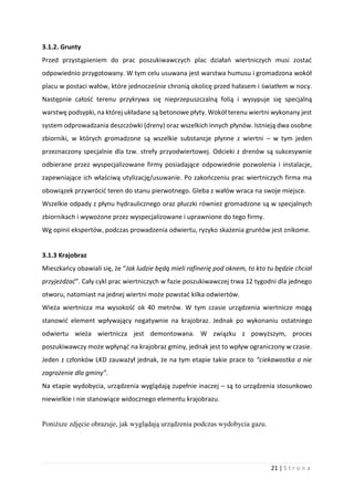 21 | S t r o n a
3.1.2. Grunty
Przed przystąpieniem do prac poszukiwawczych plac działań wiertniczych musi zostać
odpowiednio przygotowany. W tym celu usuwana jest warstwa humusu i gromadzona wokół
placu w postaci wałów, które jednocześnie chronią okolicę przed hałasem i światłem w nocy.
Następnie całość terenu przykrywa się nieprzepuszczalną folią i wysypuje się specjalną
warstwę podsypki, na której układane są betonowe płyty. Wokół terenu wiertni wykonany jest
system odprowadzania deszczówki (dreny) oraz wszelkich innych płynów. Istnieją dwa osobne
zbiorniki, w których gromadzone są wszelkie substancje płynne z wiertni – w tym jeden
przeznaczony specjalnie dla tzw. strefy przyodwiertowej. Odcieki z drenów są sukcesywnie
odbierane przez wyspecjalizowane firmy posiadające odpowiednie pozwolenia i instalacje,
zapewniające ich właściwą utylizację/usuwanie. Po zakończeniu prac wiertniczych firma ma
obowiązek przywrócić teren do stanu pierwotnego. Gleba z wałów wraca na swoje miejsce.
Wszelkie odpady z płynu hydraulicznego oraz płuczki również gromadzone są w specjalnych
zbiornikach i wywożone przez wyspecjalizowane i uprawnione do tego firmy.
Wg opinii ekspertów, podczas prowadzenia odwiertu, ryzyko skażenia gruntów jest znikome.
3.1.3 Krajobraz
Mieszkańcy obawiali się, że “Jak ludzie będą mieli rafinerię pod oknem, to kto tu będzie chciał
przyjeżdżać”. Cały cykl prac wiertniczych w fazie poszukiwawczej trwa 12 tygodni dla jednego
otworu, natomiast na jednej wiertni może powstać kilka odwiertów.
Wieża wiertnicza ma wysokość ok 40 metrów. W tym czasie urządzenia wiertnicze mogą
stanowić element wpływający negatywnie na krajobraz. Jednak po wykonaniu ostatniego
odwiertu wieża wiertnicza jest demontowana. W związku z powyższym, proces
poszukiwawczy może wpłynąć na krajobraz gminy, jednak jest to wpływ ograniczony w czasie.
Jeden z członków LKD zauważył jednak, że na tym etapie takie prace to “ciekawostka a nie
zagrożenie dla gminy”.
Na etapie wydobycia, urządzenia wyglądają zupełnie inaczej – są to urządzenia stosunkowo
niewielkie i nie stanowiące widocznego elementu krajobrazu.
Poniższe zdjęcie obrazuje, jak wyglądają urządzenia podczas wydobycia gazu.
 