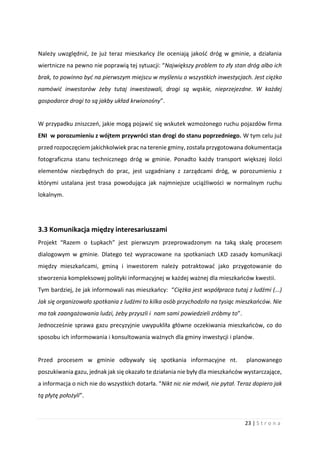 23 | S t r o n a
Należy uwzględnić, że już teraz mieszkańcy źle oceniają jakość dróg w gminie, a działania
wiertnicze na pewno nie poprawią tej sytuacji: “Największy problem to zły stan dróg albo ich
brak, to powinno być na pierwszym miejscu w myśleniu o wszystkich inwestycjach. Jest ciężko
namówić inwestorów żeby tutaj inwestowali, drogi są wąskie, nieprzejezdne. W każdej
gospodarce drogi to są jakby układ krwionośny”.
W przypadku zniszczeń, jakie mogą pojawić się wskutek wzmożonego ruchu pojazdów firma
ENI w porozumieniu z wójtem przywróci stan drogi do stanu poprzedniego. W tym celu już
przed rozpoczęciem jakichkolwiek prac na terenie gminy, została przygotowana dokumentacja
fotograficzna stanu technicznego dróg w gminie. Ponadto każdy transport większej ilości
elementów niezbędnych do prac, jest uzgadniany z zarządcami dróg, w porozumieniu z
którymi ustalana jest trasa powodująca jak najmniejsze uciążliwości w normalnym ruchu
lokalnym.
3.3 Komunikacja między interesariuszami
Projekt “Razem o Łupkach” jest pierwszym przeprowadzonym na taką skalę procesem
dialogowym w gminie. Dlatego też wypracowane na spotkaniach LKD zasady komunikacji
między mieszkańcami, gminą i inwestorem należy potraktować jako przygotowanie do
stworzenia kompleksowej polityki informacyjnej w każdej ważnej dla mieszkańców kwestii.
Tym bardziej, że jak informowali nas mieszkańcy: “Ciężka jest współpraca tutaj z ludźmi (...)
Jak się organizowało spotkania z ludźmi to kilka osób przychodziło na tysiąc mieszkańców. Nie
ma tak zaangażowania ludzi, żeby przyszli i nam sami powiedzieli zróbmy to”.
Jednocześnie sprawa gazu precyzyjnie uwypukliła główne oczekiwania mieszkańców, co do
sposobu ich informowania i konsultowania ważnych dla gminy inwestycji i planów.
Przed procesem w gminie odbywały się spotkania informacyjne nt. planowanego
poszukiwania gazu, jednak jak się okazało te działania nie były dla mieszkańców wystarczające,
a informacja o nich nie do wszystkich dotarła. “Nikt nic nie mówił, nie pytał. Teraz dopiero jak
tą płytę położyli”.
 