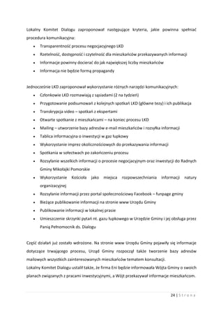 24 | S t r o n a
Lokalny Komitet Dialogu zaproponował następujące kryteria, jakie powinna spełniać
procedura komunikacyjna:
 Transparentność procesu negocjacyjnego LKD
 Rzetelność, dostępność i czytelność dla mieszkańców przekazywanych informacji
 Informacje powinny docierać do jak największej liczby mieszkańców
 Informacja nie będzie formą propagandy
Jednocześnie LKD zaproponował wykorzystanie różnych narzędzi komunikacyjnych:
 Członkowie LKD rozmawiają z sąsiadami (2 na tydzień)
 Przygotowanie podsumowań z kolejnych spotkań LKD (główne tezy) i ich publikacja
 Transkrypcja video – spotkań z ekspertami
 Otwarte spotkanie z mieszkańcami – na koniec procesu LKD
 Mailing – utworzenie bazy adresów e-mail mieszkańców i rozsyłka informacji
 Tablica informacyjna o inwestycji w gaz łupkowy
 Wykorzystanie imprez okolicznościowych do przekazywania informacji
 Spotkania w sołectwach po zakończeniu procesu
 Rozsyłanie wszelkich informacji o procesie negocjacyjnym oraz inwestycji do Radnych
Gminy Mikołajki Pomorskie
 Wykorzystanie Kościoła jako miejsca rozpowszechniania informacji natury
organizacyjnej
 Rozsyłanie informacji przez portal społecznościowy Facebook – funpage gminy
 Bieżące publikowanie informacji na stronie www Urzędu Gminy
 Publikowanie informacji w lokalnej prasie
 Umieszczenie skrzynki pytań nt. gazu łupkowego w Urzędzie Gminy i jej obsługa przez
Panią Pełnomocnik ds. Dialogu
Część działań już zostało wdrożone. Na stronie www Urzędu Gminy pojawiły się informacje
dotyczące trwającego procesu, Urząd Gminy rozpoczął także tworzenie bazy adresów
mailowych wszystkich zainteresowanych mieszkańców tematem konsultacji.
Lokalny Komitet Dialogu ustalił także, że firma Eni będzie informowała Wójta Gminy o swoich
planach związanych z pracami inwestycyjnymi, a Wójt przekazywał informacje mieszkańcom.
 