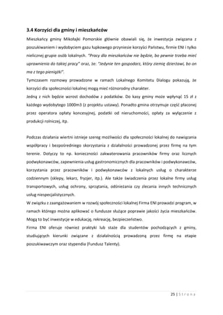 25 | S t r o n a
3.4 Korzyści dla gminy i mieszkańców
Mieszkańcy gminy Mikołajki Pomorskie głównie obawiali się, że inwestycja związana z
poszukiwaniem i wydobyciem gazu łupkowego przyniesie korzyści Państwu, firmie ENI i tylko
nielicznej grupie osób lokalnych. “Pracy dla mieszkańców nie będzie, bo pewnie trzeba mieć
uprawnienia do takiej pracy” oraz, że: “Jedynie ten gospodarz, który ziemię dzierżawi, bo on
ma z tego pieniążki”.
Tymczasem rozmowy prowadzone w ramach Lokalnego Komitetu Dialogu pokazują, że
korzyści dla społeczności lokalnej mogą mieć różnorodny charakter.
Jedną z nich będzie wzrost dochodów z podatków. Do kasy gminy może wpłynąć 15 zł z
każdego wydobytego 1000m3 (z projektu ustawy). Ponadto gmina otrzymuje część płaconej
przez operatora opłaty koncesyjnej, podatki od nieruchomości, opłaty za wyłączenie z
produkcji rolniczej, itp.
Podczas działania wiertni istnieje szereg możliwości dla społeczności lokalnej do nawiązania
współpracy i bezpośredniego skorzystania z działalności prowadzonej przez firmę na tym
terenie. Dotyczy to np. konieczności zakwaterowania pracowników firmy oraz licznych
podwykonawców, zapewnienia usług gastronomicznych dla pracowników i podwykonawców,
korzystania przez pracowników i podwykonawców z lokalnych usług o charakterze
codziennym (sklepy, lekarz, fryzjer, itp.). Ale także świadczenia przez lokalne firmy usług
transportowych, usług ochrony, sprzątania, odśnieżania czy zlecania innych technicznych
usług niespecjalistycznych.
W związku z zaangażowaniem w rozwój społeczności lokalnej Firma ENI prowadzi program, w
ramach którego można aplikować o fundusze służące poprawie jakości życia mieszkańców.
Mogą to być inwestycje w edukację, rekreację, bezpieczeństwo.
Firma ENI oferuje również praktyki lub staże dla studentów pochodzących z gminy,
studiujących kierunki związane z działalnością prowadzoną przez firmę na etapie
poszukiwawczym oraz stypendia (Fundusz Talenty).
 