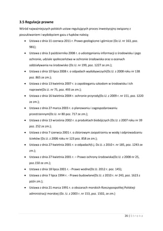 26 | S t r o n a
3.5 Regulacje prawne
Wśród najważniejszych polskich ustaw regulujących proces inwestycyjny związany z
poszukiwaniem i wydobyciem gazu z łupków należą:
 Ustawa z dnia 11 czerwca 2011 r. Prawo geologiczne i górnicze (Dz.U. nr 163, poz.
981);
 Ustawa z dnia 3 października 2008 r. o udostępnianiu informacji o środowisku i jego
ochronie, udziale społeczeństwa w ochronie środowiska oraz o ocenach
oddziaływania na środowisko (Dz.U. nr 199, poz. 1227 ze zm.);
 Ustawa z dnia 10 lipca 2008 r. o odpadach wydobywczych(Dz.U. z 2008 roku nr 138
poz. 865 ze zm.);
 Ustawa z dnia 13 kwietnia 2007 r. o zapobieganiu szkodom w środowisku i ich
naprawie(Dz.U. nr 75, poz. 493 ze zm.);
 Ustawa z dnia 16 kwietnia 2004 r. ochronie przyrody(Dz.U. z 2009 r. nr 151, poz. 1220
ze zm.);
 Ustawa z dnia 27 marca 2003 r. o planowaniu i zagospodarowaniu
przestrzennym(Dz.U. nr 80 poz. 717 ze zm.);
 Ustawa z dnia 13 września 2002 r. o produktach biobójczych (Dz.U. z 2007 roku nr 39
poz. 252 ze zm.);
 Ustawa z dnia 7 czerwca 2001 r. o zbiorowym zaopatrzeniu w wodę i odprowadzaniu
ścieków (Dz.U. z 2006 roku nr 123 poz. 858 ze zm.);
 Ustawa z dnia 27 kwietnia 2001 r. o odpadach(t.j. Dz.U. z 2010 r. nr 185, poz. 1243 ze
zm.);
 Ustawa z dnia 27 kwietnia 2001 r. – Prawo ochrony środowiska(Dz.U. z 2008 nr 25,
poz.150 ze zm.);
 Ustawa z dnia 18 lipca 2001 r. - Prawo wodne(Dz.U. 2012 r. poz. 145);
 Ustawa z dnia 7 lipca 1994 r. - Prawo budowlane(Dz.U. z 2010 r. nr 243, poz. 1623 z
późn zm.);
 Ustawa z dnia 21 marca 1991 r. o obszarach morskich Rzeczypospolitej Polskieji
administracji morskiej (Dz. U. z 2003 r. nr 153, poz. 1502, ze zm.)
 
