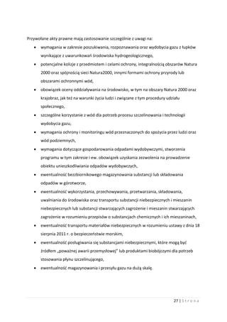 27 | S t r o n a
Przywołane akty prawne mają zastosowanie szczególnie z uwagi na:
 wymagania w zakresie poszukiwania, rozpoznawania oraz wydobycia gazu z łupków
wynikające z uwarunkowań środowiska hydrogeologicznego,
 potencjalne kolizje z przedmiotem i celami ochrony, integralnością obszarów Natura
2000 oraz spójnością sieci Natura2000, innymi formami ochrony przyrody lub
obszarami ochronnymi wód,
 obowiązek oceny oddziaływania na środowisko, w tym na obszary Natura 2000 oraz
krajobraz, jak też na warunki życia ludzi i związane z tym procedury udziału
społecznego,
 szczególne korzystanie z wód dla potrzeb procesu szczelinowania i technologii
wydobycia gazu,
 wymagania ochrony i monitoringu wód przeznaczonych do spożycia przez ludzi oraz
wód podziemnych,
 wymagania dotyczące gospodarowania odpadami wydobywczymi, stworzenia
programu w tym zakresie i ew. obowiązek uzyskania zezwolenia na prowadzenie
obiektu unieszkodliwiania odpadów wydobywczych,
 ewentualność bezzbiornikowego magazynowania substancji lub składowania
odpadów w górotworze,
 ewentualność wykorzystania, przechowywania, przetwarzania, składowania,
uwalniania do środowiska oraz transportu substancji niebezpiecznych i mieszanin
niebezpiecznych lub substancji stwarzających zagrożenie i mieszanin stwarzających
zagrożenie w rozumieniu przepisów o substancjach chemicznych i ich mieszaninach,
 ewentualność transportu materiałów niebezpiecznych w rozumieniu ustawy z dnia 18
sierpnia 2011 r. o bezpieczeństwie morskim,
 ewentualność posługiwania się substancjami niebezpiecznymi, które mogą być
źródłem „poważnej awarii przemysłowej” lub produktami biobójczymi dla potrzeb
stosowania płynu szczelinującego,
 ewentualność magazynowania i przesyłu gazu na dużą skalę.
 