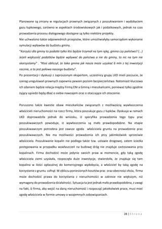 28 | S t r o n a
Planowane są zmiany w regulacjach prawnych związanych z poszukiwaniem i wydobyciem
gazu łupkowego, zarówno w aspektach środowiskowych jak i podatkowych, jednak na czas
prowadzenia procesu dialogowego dostępne są tylko niektóre projekty.
Nie uchwalono także odpowiednich przepisów, które umożliwiałyby samorządom wykonanie
symulacji wpływów do budżetu gminy.
“Korzyści dla gminy to podatki tylko kto będzie trzymał na tym rękę, gmina czy państwo? (...)
Jeżeli większość podatków będzie wpływać do państwa a nie do gminy, to nic na tym nie
skorzystamy” . “Ktoś obliczył, że taka gmina jak nasza może uzyskać 6 mln z tej inwestycji
rocznie, a to jest połowa naszego budżetu”.
Po prezentacji i dyskusji z zaproszonym ekspertem, uczestnicy grupy LKD mieli poczucie, że
szereg uregulowań prawnych zapewnia pewien poziom bezpieczeństwa. Natomiast kluczowa
ich zdaniem będzie relacja między Firmą ENI a Gminą i mieszkańcami, ponieważ tylko zgodnie
żyjący sąsiedzi będą dbać o siebie nawzajem oraz o otaczające ich otoczenie.
Poruszono także kwestie obaw mieszkańców związanych z możliwością wywłaszczenia
właścicieli nieruchomości na rzecz firmy, która poszukuje gazu z łupków. Dyskusja w ramach
LKD doprowadziła jednak do wniosku, iż specyfika prowadzenia tego typu prac
poszukiwawczych powoduje, iż wywłaszczenia są mało prawdopodobne. Na etapie
poszukiwawczym potrzebna jest zawsze zgoda właściciela gruntu na prowadzenie prac
poszukiwawczych. Nie ma możliwości prowadzenia ich przy jakimkolwiek sprzeciwie
właściciela. Poszukiwanie kopalin nie podlega także tzw. ustawie drogowej, zatem ścieżka
postępowania w przypadku wywłaszczeń na budowę dróg nie znajduje zastosowania przy
kopalinach. Firma dochodzić może jedynie swoich praw w momencie, gdy taką zgodę
właściciela ziemi uzyskała, rozpoczęła duże inwestycje, stwierdziła, że znajduje się tam
kopalina w ilości opłacalnej do komercyjnego wydobycia, a właściciel by taką zgodę na
korzystanie z gruntu cofnął. W obliczu poniesionych kosztów prac oraz obecności złoża, firma
może dochodzić prawa do korzystania z nieruchomości w zakresie nie większym, niż
wymagany do prowadzenia działalności. Sytuacja ta jest jednak mało prawdopodobna, z uwagi
na fakt, iż firma, aby wejść na daną nieruchomość i rozpocząć jakiekolwiek prace, musi mieć
zgodę właściciela w formie umowy o wzajemnych zobowiązaniach.
 