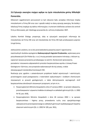 29 | S t r o n a
3.6 Sytuacje awaryjne mające wpływ na życie mieszkańców gminy Mikołajki
Pomorskie.
Głównymi zagadnieniami poruszanymi w tym obszarze były: przepływ informacji między
mieszkańcami a Firmą ENI oraz czas i sposób reakcji na daną sytuację awaryjną. Na każdej z
lokalizacji firmy znajduje się tablica informacyjna z numerami telefonów zarówno do centrali
firmy w Warszawie, jak i lokalnego pracownika ds. ochrony środowiska i BHP.
Lokalny Komitet Dialogu proponuje, żeby w sytuacjach awaryjnych informacja do
mieszkańców od Firmy ENI oraz od mieszkańców do firmy ENI była przekazywana poprzez
Urząd Gminy.
Jednocześnie ustalono, że w celu przeciwdziałania poważnej awarii i ograniczenia
ewentualnych skutków wystąpienia Nadzwyczajnych Zagrożeń Środowiska, wykonawcy prac
poszukiwawczych (Eni Polska Sp. z o.o.) muszą posiadać opracowane instrukcje, z którymi są
zapoznani wszyscy pracownicy przebywający na wiertni. Konieczność opracowania,
posiadania i stosowania odpowiednich procedur bezpieczeństwa wynika z Ustawy Prawo
Geologiczne i Górnicze, oraz przepisów wykonawczych do tej ustawy, a także
obowiązujących standardów branżowych HSE.
Realizacja prac zgodnie z zatwierdzonymi projektami badań sejsmicznych i wiertniczych,
przestrzeganie zasad postępowania z materiałami wybuchowymi i środkami chemicznymi
stosowanymi w pracach geologicznych, a także dotrzymywanie wymaganych stref
bezpieczeństwa określanych stosownymi przepisami, w tym m.in.:
 Rozporządzeniem Ministra Gospodarki z dnia 17 czerwca 2002 r. w sprawie nabywania,
przechowywania i używania środków strzałowych w zakładach górniczych (Dz. U. 2002
Nr 92, poz. 818),
 Rozporządzeniem Ministra Gospodarki z dnia 28 czerwca 2002 r. w sprawie
bezpieczeństwa i higieny pracy, prowadzenia ruchu oraz specjalistycznego
zabezpieczenia przeciwpożarowego w zakładach górniczych wydobywających kopaliny
otworami wiertniczymi (Dz. U. 2002 Nr 109, poz. 961),
 