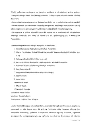 3 | S t r o n a
Wyniki badań zaprezentowano na otwartym spotkaniu z mieszkańcami gminy, podczas
którego rozpoczęto nabór do Lokalnego Komitetu Dialogu. Raport z badań stanowi odrębny
dokument.
LKD to najważniejszy etap procesu dialogowego, który ma za zadanie włączenie wszystkich
zainteresowanych poszukiwaniem i wydobyciem gazu do wspólnego wypracowania decyzji
odnośnie planowanej inwestycji. Do LKD mógł się zgłosić każdy mieszkaniec gminy.
LKD powołany w gminie Mikołajki Pomorskie składał się z przedstawicieli mieszkańców,
lokalnego samorządu oraz firmy Eni Polska Sp z o.o. (poszukującej gazu w Mikołajkach
Pomorskich).
Skład Lokalnego Komitetu Dialogu (kolejność alfabetyczna):
1. Piotr Charkiewicz (Radny Gminy Mikołajki Pomorskie)
2. Maciej Fuks/ Łukasz Gędłek/ Marek Maciejewski/ Sławomir Pudłocki (Eni Polska Sp. z
o.o.)
3. Katarzyna Grudzień (Eni Polska Sp. z o.o.)
4. Krzysztof Koliński (Przewodniczący Rady Gminy Mikołajki Pomorskie)
5. Kazimierz Kulecki (Wójt Gminy Mikołajki Pomorskie)
6. Leon Lewandowski
7. Brygida Podlaska (Pełnomocnik Wójta ds. dialogu)
8. Leon Rumierz
9. Anna Sztym
10.Krzysztof Woelk
11.Marek Woelk
12.Wojciech Zielonka
Moderator: Paweł Kołacz
Mediator: Konrad Sobczyk
Koordynator Projektu: Piotr Wielgus
Lokalny Komitet Dialogu w Mikołajkach Pomorskich spotykał się 8 razy. Interesariusze procesu
rozmawiali ze sobą łącznie przez 24 godziny. Spotkania miały charakter informacyjny:
omówienie technologii, spotkania z ekspertami odnośnie regulacji prawnych, zagadnień
geologicznych, hydrogeologicznych czy wpływów inwestycji na środowisko, jak również
 