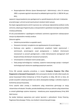 30 | S t r o n a
 Rozporządzeniem Ministra Spraw Wewnętrznych i Administracji z dnia 14 czerwca
2002r. w sprawie zagrożeń naturalnych w zakładach górniczych (Dz. U. 2002 Nr 94, poz.
841),
zapewnić mają prowadzenie prac geologicznych w sposób bezpieczny dla ludzi i środowiska
przyrodniczego i uchronić przed ewentualnymi skutkami takich sytuacji.
Na etapie zagospodarowania wiertni wyznacza się i zachowuje odpowiedniej wielkości strefy
ochronne, obejmujące fragmenty placu w bezpośrednim sąsiedztwie newralgicznych punktów
instalacji paliwowej.
W celu przeciwdziałania i zapobiegania możliwości zaistnienia zagrożeniom nadzwyczajnym
stosuje się odpowiednie metody zaradcze.
Zalecenia ogólne:
 Szkolenia pracowników na wypadek awarii,
 Stosownie instrukcji i zarządzenia oraz egzekwowanie ich przestrzegania,
 Realizacja prac zgodnie z zatwierdzonymi projektami badań sejsmicznych i
wiertniczych, przestrzeganie zasad postępowania z środkami chemicznymi
stosowanymi w pracach geologicznych, a także dotrzymywanie wymaganych stref
bezpieczeństwa określanych stosownymi przepisami,
 Utrzymywanie w należytym stanie sprzętu ppoż.,
 Stały postęp technologiczny i naukowy, używanie nowoczesnego sprzętu i rozwiązań
technologicznych skutecznie zapobiega poważnym awariom.
Firma ENI posiada specjalną procedurę, o nazwie Emergency Response Plan (Plan
Reagowania w Sytuacjach Kryzysowych), która precyzyjnie określa nie tylko skład zespołu do
spraw kryzysowych (który funkcjonuje w firmie 24 godziny na dobę, 365 dni w roku), ale
przede wszystkim sekwencję działań oraz zakres obowiązków każdego z członków zespołu w
konkretnej sytuacji kryzysowej.
Firma zawarła także umowę o świadczenie usług ratownictwa górniczego ze stacją
ratownictwa w Krakowie. Ponadto, posiada dodatkową ochronę w zakresie usług ratownictwa
w ramach globalnego systemu korporacji - świadczoną przez wyspecjalizowaną firmę Wild
Well Control.
Na każdej lokalizacji zapewniany jest system łączności z jednostkami: Straży Pożarnej,
Pogotowia Ratunkowego i Policji, oraz służbami ratownictwa górniczego.
 