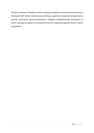 31 | S t r o n a
Ponadto, na każdej z działających wiertni znajdują się dedykowani pracownicy działu Ochrony
Środowiska i BHP, których zadaniem jest weryfikacja, uzgodnienie i odpowiednie dopasowanie
procedur dotyczących sytuacji kryzysowych u każdego z podwykonawców pracujących na
wiertni, aby były one zgodne ze standardami firmy ENI i zapewniały spójność działań w takich
przypadkach.
 