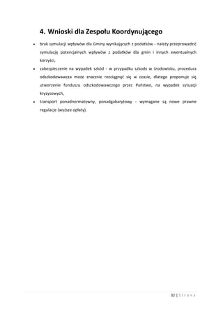 32 | S t r o n a
4. Wnioski dla Zespołu Koordynującego
 brak symulacji wpływów dla Gminy wynikających z podatków - należy przeprowadzić
symulację potencjalnych wpływów z podatków dla gmin i innych ewentualnych
korzyści,
 zabezpieczenie na wypadek szkód - w przypadku szkody w środowisku, procedura
odszkodowawcza może znacznie rozciągnąć się w czasie, dlatego proponuje się
utworzenie funduszu odszkodowawczego przez Państwo, na wypadek sytuacji
kryzysowych,
 transport ponadnormatywny, ponadgabarytowy - wymagane są nowe prawne
regulacje (wyższe opłaty).
 