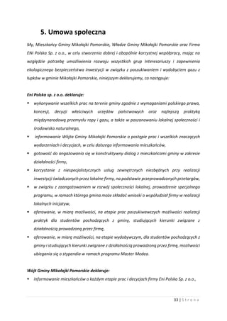 33 | S t r o n a
5. Umowa społeczna
My, Mieszkańcy Gminy Mikołajki Pomorskie, Władze Gminy Mikołajki Pomorskie oraz Firma
ENI Polska Sp. z o.o., w celu stworzenia dobrej i obopólnie korzystnej współpracy, mając na
względzie potrzebę umożliwienia rozwoju wszystkich grup Interesariuszy i zapewnienia
ekologicznego bezpieczeństwa inwestycji w związku z poszukiwaniem i wydobyciem gazu z
łupków w gminie Mikołajki Pomorskie, niniejszym deklarujemy, co następuje:
Eni Polska sp. z o.o. deklaruje:
 wykonywanie wszelkich prac na terenie gminy zgodnie z wymaganiami polskiego prawa,
koncesji, decyzji właściwych urzędów państwowych oraz najlepszą praktyką
międzynarodową przemysłu ropy i gazu, a także w poszanowaniu lokalnej społeczności i
środowiska naturalnego,
 informowanie Wójta Gminy Mikołajki Pomorskie o postępie prac i wszelkich znaczących
wydarzeniach i decyzjach, w celu dalszego informowania mieszkańców,
 gotowość do angażowania się w konstruktywny dialog z mieszkańcami gminy w zakresie
działalności firmy,
 korzystanie z niespecjalistycznych usług zewnętrznych niezbędnych przy realizacji
inwestycji świadczonych przez lokalne firmy, na podstawie przeprowadzonych przetargów,
 w związku z zaangażowaniem w rozwój społeczności lokalnej, prowadzenie specjalnego
programu, w ramach którego gmina może składać wnioski o współudział firmy w realizacji
lokalnych inicjatyw,
 oferowanie, w miarę możliwości, na etapie prac poszukiwawczych możliwości realizacji
praktyk dla studentów pochodzących z gminy, studiujących kierunki związane z
działalnością prowadzoną przez firmę,
 oferowanie, w miarę możliwości, na etapie wydobywczym, dla studentów pochodzących z
gminy i studiujących kierunki związane z działalnością prowadzoną przez firmę, możliwości
ubiegania się o stypendia w ramach programu Master Medea.
Wójt Gminy Mikołajki Pomorskie deklaruje:
 informowanie mieszkańców o każdym etapie prac i decyzjach firmy Eni Polska Sp. z o.o.,
 
