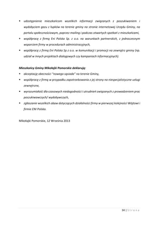 34 | S t r o n a
 udostępnienie mieszkańcom wszelkich informacji związanych z poszukiwaniem i
wydobyciem gazu z łupków na terenie gminy na stronie internetowej Urzędu Gminy, na
portalu społecznościowym, poprzez mailing i podczas otwartych spotkań z mieszkańcami,
 współpracę z firmą Eni Polska Sp. z o.o. na warunkach partnerskich, z jednoczesnym
wsparciem firmy w procedurach administracyjnych,
 współpracę z firmą Eni Polska Sp z o.o. w komunikacji i promocji na zewnątrz gminy (np.
udział w innych projektach dialogowych czy kampaniach informacyjnych).
Mieszkańcy Gminy Mikołajki Pomorskie deklarują:
 akceptację obecności “nowego sąsiada” na terenie Gminy,
 współpracę z firmą w przypadku zapotrzebowania z jej strony na niespecjalistyczne usługi
zewnętrzne,
 wyrozumiałość dla czasowych niedogodności i utrudnień związanych z prowadzeniem prac
poszukiwawczych/ wydobywczych,
 zgłaszanie wszelkich obaw dotyczących działalności firmy w pierwszej kolejności Wójtowi i
firmie ENI Polska.
Mikołajki Pomorskie, 12 Września 2013
 