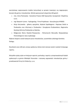 4 | S t r o n a
warsztatowy: wypracowanie modelu komunikacji w sprawie inwestycji, czy negocjacyjny:
korzyści dla gminy i mieszkańców. Wśród zaproszonych ekspertów LKD gościli:
 mec. Anna Piotrowska - Kancelaria Prawna SSW Spaczyński, Szczepaniak i Wspólnicy
S.K.A.
 mgr Sławomir Lorenc - hydrogeolog - Firma Projektowo - Konsultacyjna HYDROS
 Alicja Karczewska - główny specjalista, Wydział Zapobiegania i Naprawy Szkód w
Środowisku oraz Informacji o Środowisku i Zarządzania Środowiskiem, Regionalna
Dyrekcja Ochrony Środowiska w Gdańsku
 Małgorzata Maria Klawiter-Piwowarska - Pełnomocnik Marszałka Województwa
Pomorskiego ds. Gazu Łupkowego
Wybrani eksperci zostali wskazani przez mieszkańców, uczestników Lokalnego Komitetu
Dialogu.
Rezultatem prac LKD jest umowa społeczna, której treść stanowi ostatni rozdział niniejszego
raportu.
Wszystkie cytaty użyte w niniejszym raporcie, pochodzą z raportu z przeprowadzonych badań
społecznych w gminie Mikołajki Pomorskie i stanowią wypowiedzi mieszkańców gminy i
przedstawicieli firmy Eni Polska Sp. z.o.o.
 
