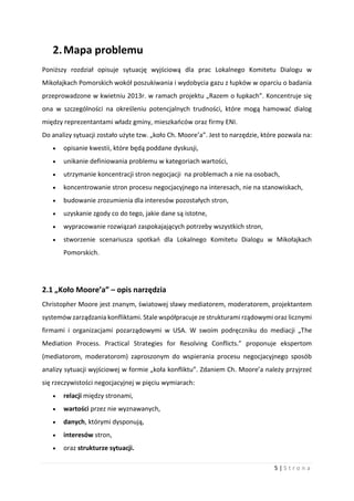 5 | S t r o n a
2.Mapa problemu
Poniższy rozdział opisuje sytuację wyjściową dla prac Lokalnego Komitetu Dialogu w
Mikołajkach Pomorskich wokół poszukiwania i wydobycia gazu z łupków w oparciu o badania
przeprowadzone w kwietniu 2013r. w ramach projektu „Razem o łupkach”. Koncentruje się
ona w szczególności na określeniu potencjalnych trudności, które mogą hamować dialog
między reprezentantami władz gminy, mieszkańców oraz firmy ENI.
Do analizy sytuacji zostało użyte tzw. „koło Ch. Moore’a”. Jest to narzędzie, które pozwala na:
 opisanie kwestii, które będą poddane dyskusji,
 unikanie definiowania problemu w kategoriach wartości,
 utrzymanie koncentracji stron negocjacji na problemach a nie na osobach,
 koncentrowanie stron procesu negocjacyjnego na interesach, nie na stanowiskach,
 budowanie zrozumienia dla interesów pozostałych stron,
 uzyskanie zgody co do tego, jakie dane są istotne,
 wypracowanie rozwiązań zaspokajających potrzeby wszystkich stron,
 stworzenie scenariusza spotkań dla Lokalnego Komitetu Dialogu w Mikołajkach
Pomorskich.
2.1 „Koło Moore’a” – opis narzędzia
Christopher Moore jest znanym, światowej sławy mediatorem, moderatorem, projektantem
systemów zarządzania konfliktami. Stale współpracuje ze strukturami rządowymi oraz licznymi
firmami i organizacjami pozarządowymi w USA. W swoim podręczniku do mediacji „The
Mediation Process. Practical Strategies for Resolving Conflicts.” proponuje ekspertom
(mediatorom, moderatorom) zaproszonym do wspierania procesu negocjacyjnego sposób
analizy sytuacji wyjściowej w formie „koła konfliktu”. Zdaniem Ch. Moore’a należy przyjrzeć
się rzeczywistości negocjacyjnej w pięciu wymiarach:
 relacji między stronami,
 wartości przez nie wyznawanych,
 danych, którymi dysponują,
 interesów stron,
 oraz strukturze sytuacji.
 