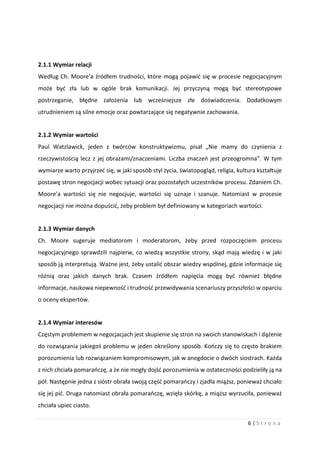6 | S t r o n a
2.1.1 Wymiar relacji
Według Ch. Moore’a źródłem trudności, które mogą pojawić się w procesie negocjacyjnym
może być zła lub w ogóle brak komunikacji. Jej przyczyną mogą być stereotypowe
postrzeganie, błędne założenia lub wcześniejsze złe doświadczenia. Dodatkowym
utrudnieniem są silne emocje oraz powtarzające się negatywnie zachowania.
2.1.2 Wymiar wartości
Paul Watzlawick, jeden z twórców konstruktywizmu, pisał „Nie mamy do czynienia z
rzeczywistością lecz z jej obrazami/znaczeniami. Liczba znaczeń jest przeogromna”. W tym
wymiarze warto przyjrzeć się, w jaki sposób styl życia, światopogląd, religia, kultura kształtuje
postawę stron negocjacji wobec sytuacji oraz pozostałych uczestników procesu. Zdaniem Ch.
Moore’a wartości się nie negocjuje, wartości się uznaje i szanuje. Natomiast w procesie
negocjacji nie można dopuścić, żeby problem był definiowany w kategoriach wartości.
2.1.3 Wymiar danych
Ch. Moore sugeruje mediatorom i moderatorom, żeby przed rozpoczęciem procesu
negocjacyjnego sprawdzili najpierw, co wiedzą wszystkie strony, skąd mają wiedzę i w jaki
sposób ją interpretują. Ważne jest, żeby ustalić obszar wiedzy wspólnej, gdzie informacje się
różnią oraz jakich danych brak. Czasem źródłem napięcia mogą być również błędne
informacje, naukowa niepewność i trudność przewidywania scenariuszy przyszłości w oparciu
o oceny ekspertów.
2.1.4 Wymiar interesów
Częstym problemem w negocjacjach jest skupienie się stron na swoich stanowiskach i dążenie
do rozwiązania jakiegoś problemu w jeden określony sposób. Kończy się to często brakiem
porozumienia lub rozwiązaniem kompromisowym, jak w anegdocie o dwóch siostrach. Każda
z nich chciała pomarańczę, a że nie mogły dojść porozumienia w ostateczności podzieliły ją na
pół. Następnie jedna z sióstr obrała swoją część pomarańczy i zjadła miąższ, ponieważ chciało
się jej pić. Druga natomiast obrała pomarańczę, wzięła skórkę, a miąższ wyrzuciła, ponieważ
chciała upiec ciasto.
 