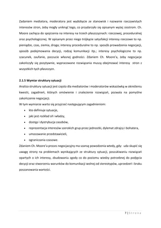 7 | S t r o n a
Zadaniem mediatora, moderatora jest wydobycie ze stanowisk i nazwanie rzeczywistych
interesów stron, żeby mogły uniknąć tego, co przydarzyło się opisanym wyżej siostrom. Ch.
Moore zachęca do spojrzenia na interesy na trzech płaszczyznach: rzeczowej, proceduralnej
oraz psychologicznej. W opisanym przez niego trójkącie satysfakcji interesy rzeczowe to np.
pieniądze, czas, ziemia, droga; interesy proceduralne to np. sposób prowadzenia negocjacji,
sposób podejmowania decyzji, rodzaj komunikacji itp.; interesy psychologiczne to np.
szacunek, zaufanie, poczucie własnej godności. Zdaniem Ch. Moore’a, żeby negocjacje
zakończyły się pozytywnie, wypracowane rozwiązania muszą obejmować interesy stron z
wszystkich tych płaszczyzn.
2.1.5 Wymiar struktury sytuacji
Analiza struktury sytuacji jest często dla mediatorów i moderatorów wskazówką w określeniu
kwestii, zagadnień, których omówienie i znalezienie rozwiązań, pozwala na pomyślne
zakończenie negocjacji.
W tym wymiarze warto się przyjrzeć następującym zagadnieniom:
 kto definiuje sytuacje,
 jaki jest rozkład sił i władzy,
 dostęp i dystrybucja zasobów,
 reprezentacja interesów szerokich grup przez jednostki, dylemat zdrajcy i bohatera,
 umocowanie przedstawicieli,
 ograniczania czasowe.
Zdaniem Ch. Moore’a proces negocjacyjny ma szansę powodzenia wtedy, gdy: uda skupić się
uwagę strony na problemach wynikających ze struktury sytuacji, poszukiwaniu rozwiązań
opartych o ich interesy, zbudowaniu zgody co do poziomu wiedzy potrzebnej do podjęcia
decyzji oraz stworzeniu warunków do komunikacji wolnej od stereotypów, uprzedzeń i braku
poszanowania wartości.
 