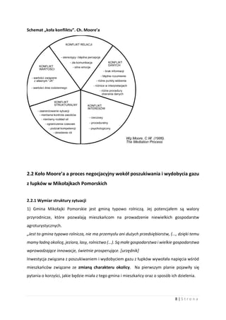 8 | S t r o n a
Schemat „koła konfliktu”. Ch. Moore’a
2.2 Koło Moore’a a proces negocjacyjny wokół poszukiwania i wydobycia gazu
z łupków w Mikołajkach Pomorskich
2.2.1 Wymiar struktury sytuacji
1) Gmina Mikołajki Pomorskie jest gminą typowo rolniczą. Jej potencjałem są walory
przyrodnicze, które pozwalają mieszkańcom na prowadzenie niewielkich gospodarstw
agroturystycznych.
„Jest to gmina typowo rolnicza, nie ma przemysłu ani dużych przedsiębiorstw, (..., dzięki temu
mamy ładną okolicę, jeziora, lasy, rolnictwo (...). Są małe gospodarstwa i wielkie gospodarstwa
wprowadzające innowacje, świetnie prosperujące. [urzędnik]
Inwestycja związana z poszukiwaniem i wydobyciem gazu z łupków wywołała napięcia wśród
mieszkańców związane ze zmianą charakteru okolicy. Na pierwszym planie pojawiły się
pytania o korzyści, jakie będzie miała z tego gmina i mieszkańcy oraz o sposób ich dzielenia.
 