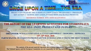 ORGANIZER: SCOALA GIMNAZIALA LUCIAN GRIGORESCU - MEDGIDIA – ROMANIA
13th -16th MAY, 2019
PARTICIPANTS: 20 STUDENTS FROM PARTNER SCHOOLS AND 15 FROM THE HOST SCHOOL
THE REPORT OF THE LEARNING ACTIVITIES FOR STUDENTS (C3)
THE SEA - PAST, PRESENT AND FUTURE
PROJECT FINANCED BY THE EUROPEAN UNION UNDER THE ERASMUS + PROGRAM
KEY ACTION 2 - SCHOOL EDUCATION, INTERSCHOOL EXCHANGE PROJECTS
REFERENCE NUMBER: 2018-1-RO01-KA229-049131
The contents of the present material represents the exclusive responsibility of its authors.
The National Agency and the European Commission are not responsible for how the informative contents will be used.
 